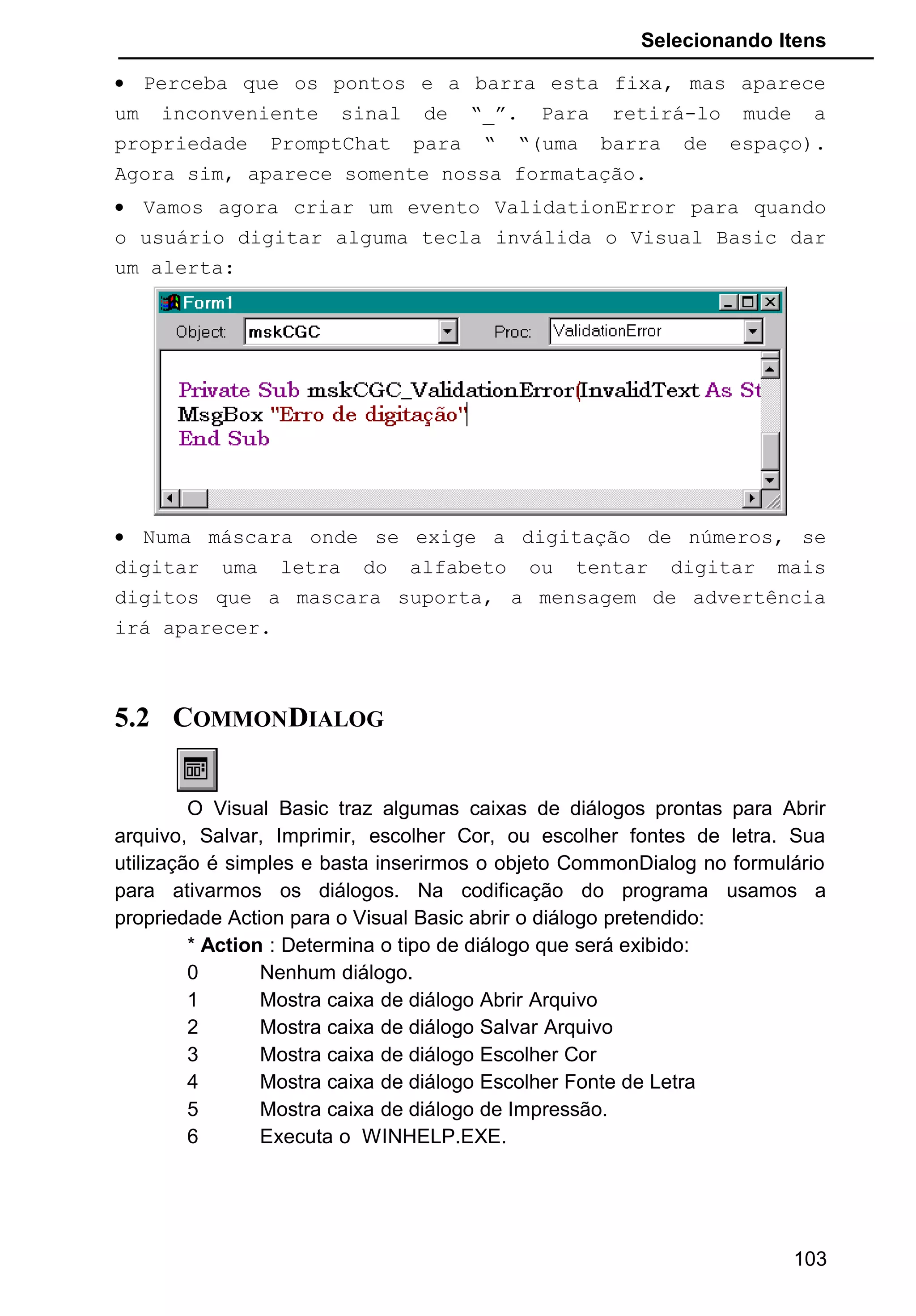 Selecionando Itens
• Perceba que os pontos e a barra esta fixa, mas aparece
um inconveniente sinal de “_”. Para retirá-lo mude a
propriedade PromptChat para “ “(uma barra de espaço).
Agora sim, aparece somente nossa formatação.
• Vamos agora criar um evento ValidationError para quando
o usuário digitar alguma tecla inválida o Visual Basic dar
um alerta:
• Numa máscara onde se exige a digitação de números, se
digitar uma letra do alfabeto ou tentar digitar mais
digitos que a mascara suporta, a mensagem de advertência
irá aparecer.
5.2 COMMONDIALOG
O Visual Basic traz algumas caixas de diálogos prontas para Abrir
arquivo, Salvar, Imprimir, escolher Cor, ou escolher fontes de letra. Sua
utilização é simples e basta inserirmos o objeto CommonDialog no formulário
para ativarmos os diálogos. Na codificação do programa usamos a
propriedade Action para o Visual Basic abrir o diálogo pretendido:
* Action : Determina o tipo de diálogo que será exibido:
0 Nenhum diálogo.
1 Mostra caixa de diálogo Abrir Arquivo
2 Mostra caixa de diálogo Salvar Arquivo
3 Mostra caixa de diálogo Escolher Cor
4 Mostra caixa de diálogo Escolher Fonte de Letra
5 Mostra caixa de diálogo de Impressão.
6 Executa o WINHELP.EXE.
103
 