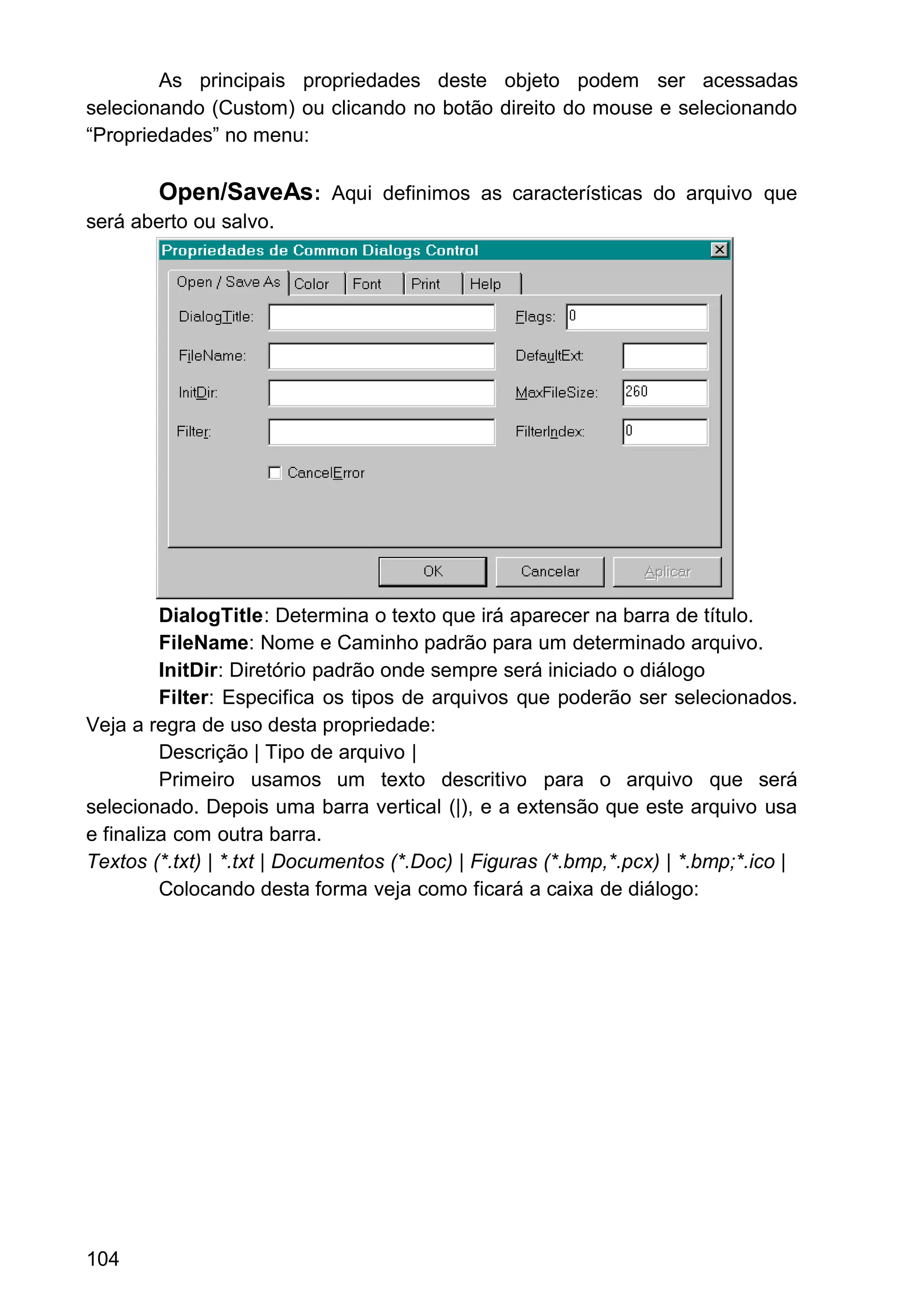 As principais propriedades deste objeto podem ser acessadas
selecionando (Custom) ou clicando no botão direito do mouse e selecionando
“Propriedades” no menu:
Open/SaveAs: Aqui definimos as características do arquivo que
será aberto ou salvo.
DialogTitle: Determina o texto que irá aparecer na barra de título.
FileName: Nome e Caminho padrão para um determinado arquivo.
InitDir: Diretório padrão onde sempre será iniciado o diálogo
Filter: Especifica os tipos de arquivos que poderão ser selecionados.
Veja a regra de uso desta propriedade:
Descrição | Tipo de arquivo |
Primeiro usamos um texto descritivo para o arquivo que será
selecionado. Depois uma barra vertical (|), e a extensão que este arquivo usa
e finaliza com outra barra.
Textos (*.txt) | *.txt | Documentos (*.Doc) | Figuras (*.bmp,*.pcx) | *.bmp;*.ico |
Colocando desta forma veja como ficará a caixa de diálogo:
104
 
