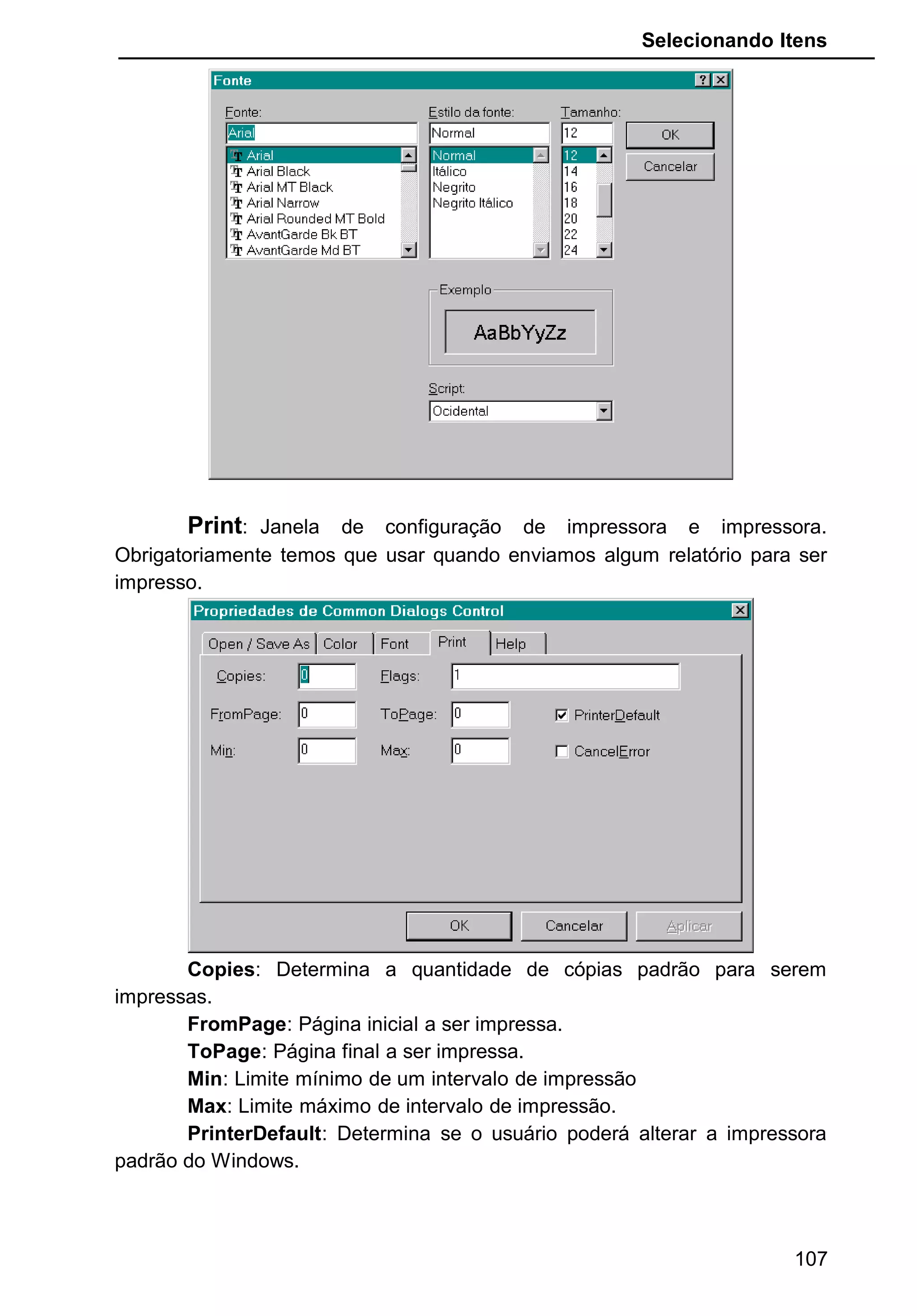 Selecionando Itens
Print: Janela de configuração de impressora e impressora.
Obrigatoriamente temos que usar quando enviamos algum relatório para ser
impresso.
Copies: Determina a quantidade de cópias padrão para serem
impressas.
FromPage: Página inicial a ser impressa.
ToPage: Página final a ser impressa.
Min: Limite mínimo de um intervalo de impressão
Max: Limite máximo de intervalo de impressão.
PrinterDefault: Determina se o usuário poderá alterar a impressora
padrão do Windows.
107
 