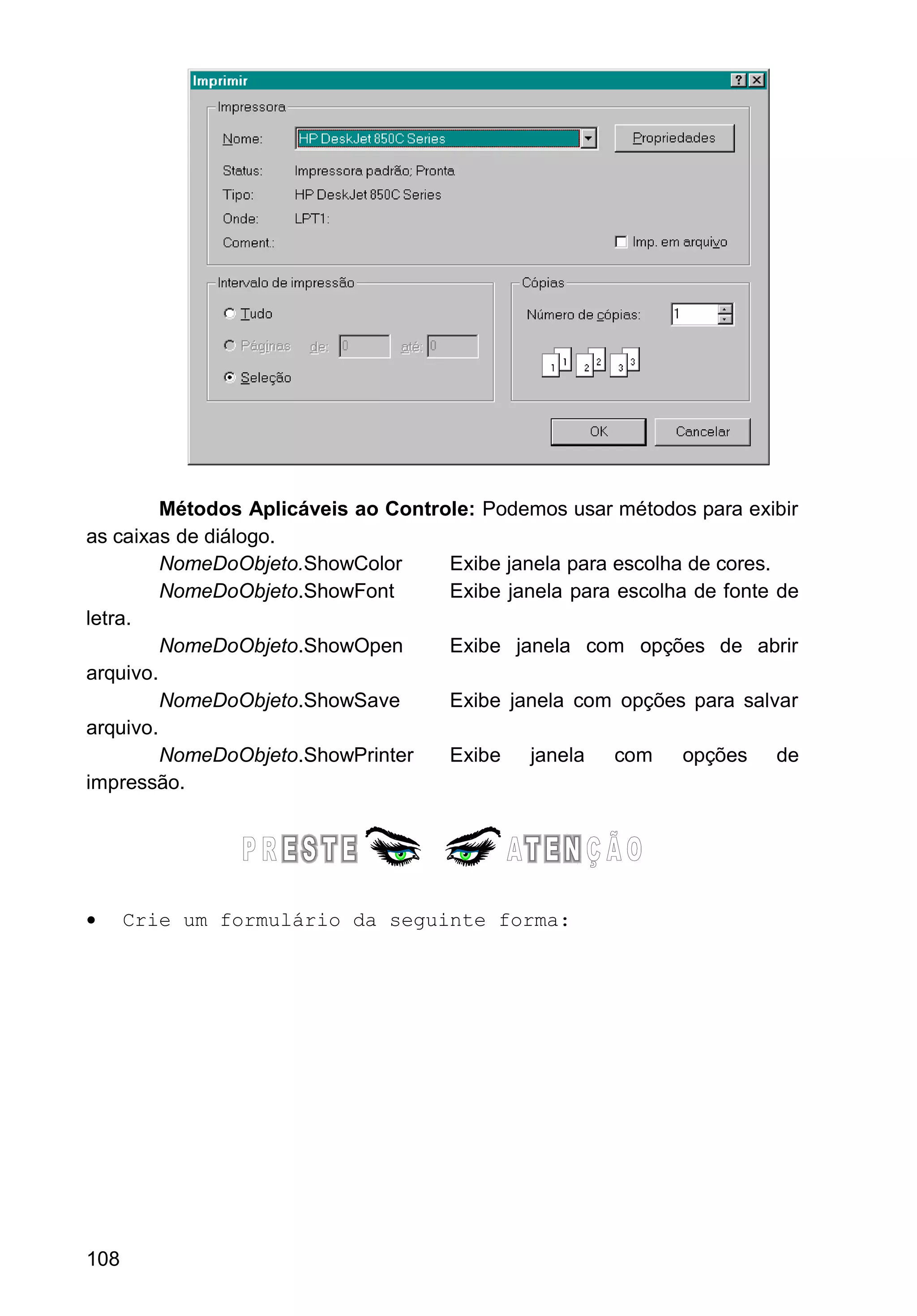 Métodos Aplicáveis ao Controle: Podemos usar métodos para exibir
as caixas de diálogo.
NomeDoObjeto.ShowColor Exibe janela para escolha de cores.
NomeDoObjeto.ShowFont Exibe janela para escolha de fonte de
letra.
NomeDoObjeto.ShowOpen Exibe janela com opções de abrir
arquivo.
NomeDoObjeto.ShowSave Exibe janela com opções para salvar
arquivo.
NomeDoObjeto.ShowPrinter Exibe janela com opções de
impressão.
• Crie um formulário da seguinte forma:
108
 