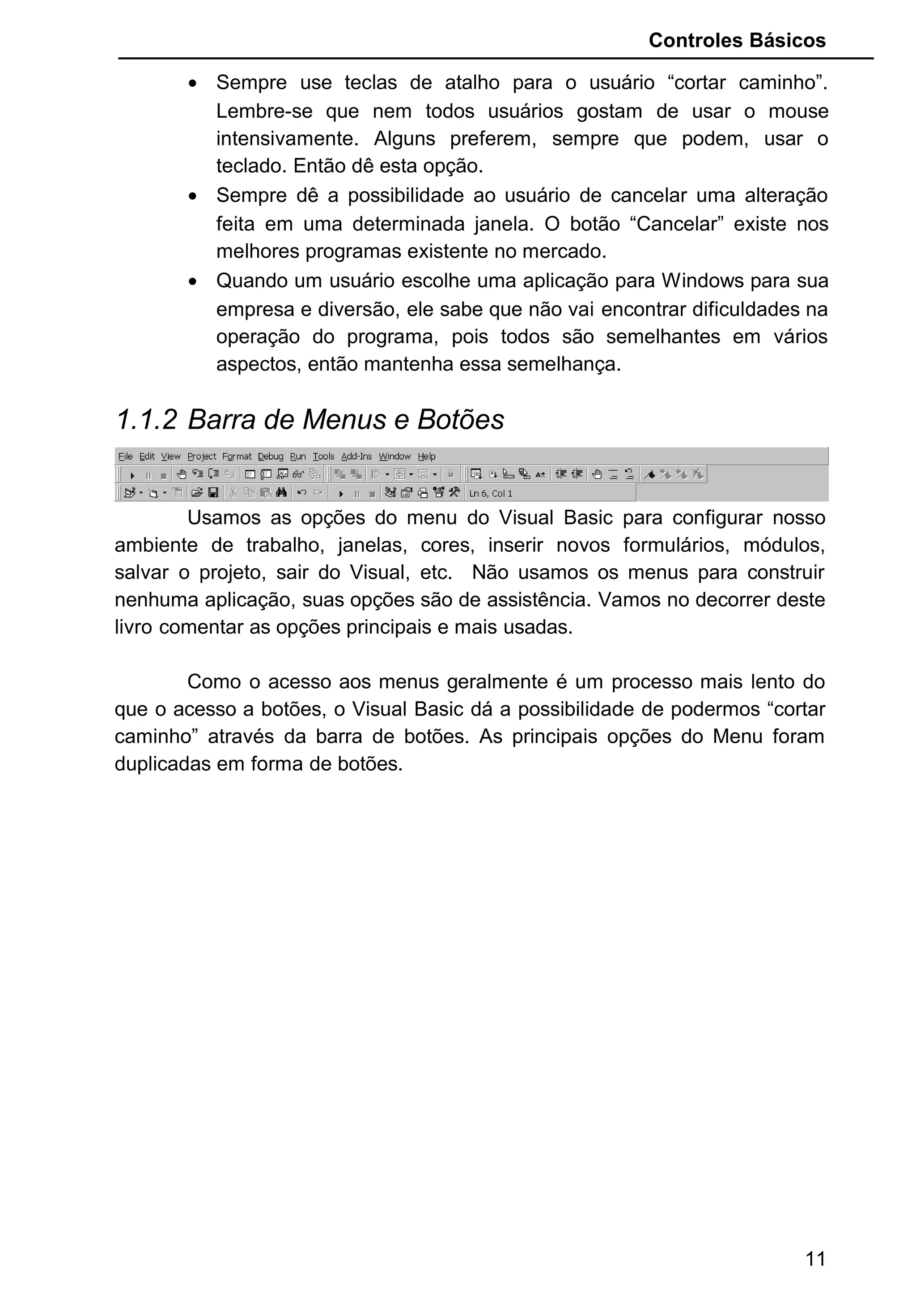 Controles Básicos
• Sempre use teclas de atalho para o usuário “cortar caminho”.
Lembre-se que nem todos usuários gostam de usar o mouse
intensivamente. Alguns preferem, sempre que podem, usar o
teclado. Então dê esta opção.
• Sempre dê a possibilidade ao usuário de cancelar uma alteração
feita em uma determinada janela. O botão “Cancelar” existe nos
melhores programas existente no mercado.
• Quando um usuário escolhe uma aplicação para Windows para sua
empresa e diversão, ele sabe que não vai encontrar dificuldades na
operação do programa, pois todos são semelhantes em vários
aspectos, então mantenha essa semelhança.
1.1.2 Barra de Menus e Botões
Usamos as opções do menu do Visual Basic para configurar nosso
ambiente de trabalho, janelas, cores, inserir novos formulários, módulos,
salvar o projeto, sair do Visual, etc. Não usamos os menus para construir
nenhuma aplicação, suas opções são de assistência. Vamos no decorrer deste
livro comentar as opções principais e mais usadas.
Como o acesso aos menus geralmente é um processo mais lento do
que o acesso a botões, o Visual Basic dá a possibilidade de podermos “cortar
caminho” através da barra de botões. As principais opções do Menu foram
duplicadas em forma de botões.
11
 
