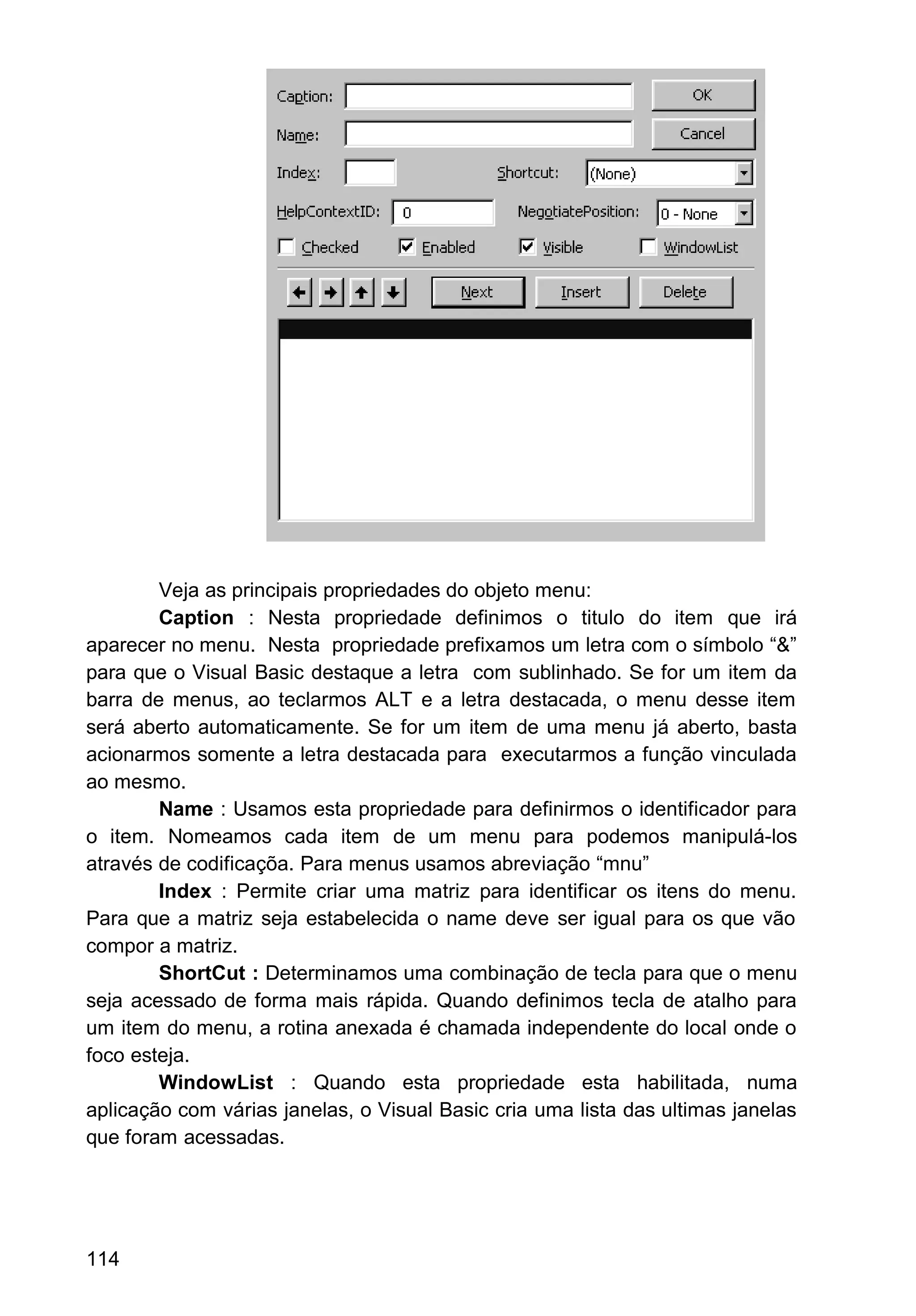 Veja as principais propriedades do objeto menu:
Caption : Nesta propriedade definimos o titulo do item que irá
aparecer no menu. Nesta propriedade prefixamos um letra com o símbolo “&”
para que o Visual Basic destaque a letra com sublinhado. Se for um item da
barra de menus, ao teclarmos ALT e a letra destacada, o menu desse item
será aberto automaticamente. Se for um item de uma menu já aberto, basta
acionarmos somente a letra destacada para executarmos a função vinculada
ao mesmo.
Name : Usamos esta propriedade para definirmos o identificador para
o item. Nomeamos cada item de um menu para podemos manipulá-los
através de codificaçõa. Para menus usamos abreviação “mnu”
Index : Permite criar uma matriz para identificar os itens do menu.
Para que a matriz seja estabelecida o name deve ser igual para os que vão
compor a matriz.
ShortCut : Determinamos uma combinação de tecla para que o menu
seja acessado de forma mais rápida. Quando definimos tecla de atalho para
um item do menu, a rotina anexada é chamada independente do local onde o
foco esteja.
WindowList : Quando esta propriedade esta habilitada, numa
aplicação com várias janelas, o Visual Basic cria uma lista das ultimas janelas
que foram acessadas.
114
 