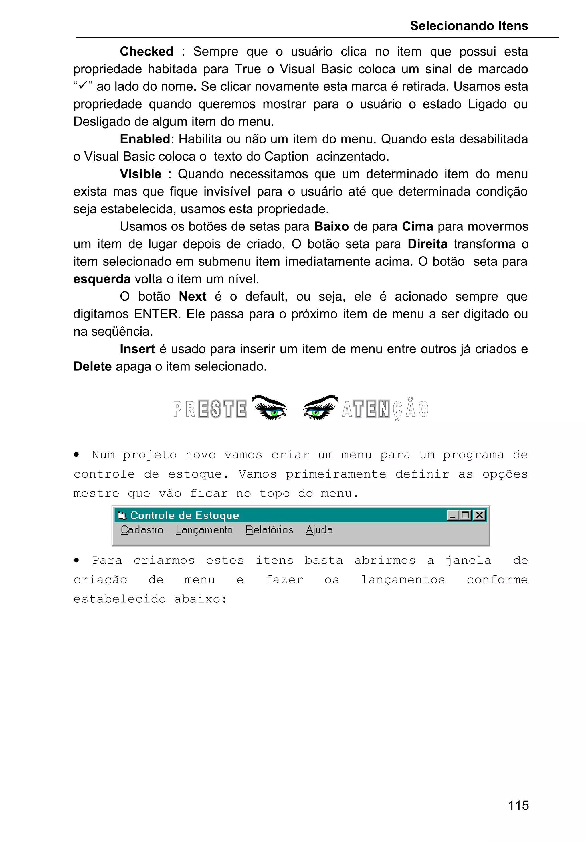 Selecionando Itens
Checked : Sempre que o usuário clica no item que possui esta
propriedade habitada para True o Visual Basic coloca um sinal de marcado
“” ao lado do nome. Se clicar novamente esta marca é retirada. Usamos esta
propriedade quando queremos mostrar para o usuário o estado Ligado ou
Desligado de algum item do menu.
Enabled: Habilita ou não um item do menu. Quando esta desabilitada
o Visual Basic coloca o texto do Caption acinzentado.
Visible : Quando necessitamos que um determinado item do menu
exista mas que fique invisível para o usuário até que determinada condição
seja estabelecida, usamos esta propriedade.
Usamos os botões de setas para Baixo de para Cima para movermos
um item de lugar depois de criado. O botão seta para Direita transforma o
item selecionado em submenu item imediatamente acima. O botão seta para
esquerda volta o item um nível.
O botão Next é o default, ou seja, ele é acionado sempre que
digitamos ENTER. Ele passa para o próximo item de menu a ser digitado ou
na seqüência.
Insert é usado para inserir um item de menu entre outros já criados e
Delete apaga o item selecionado.
• Num projeto novo vamos criar um menu para um programa de
controle de estoque. Vamos primeiramente definir as opções
mestre que vão ficar no topo do menu.
• Para criarmos estes itens basta abrirmos a janela de
criação de menu e fazer os lançamentos conforme
estabelecido abaixo:
115
 