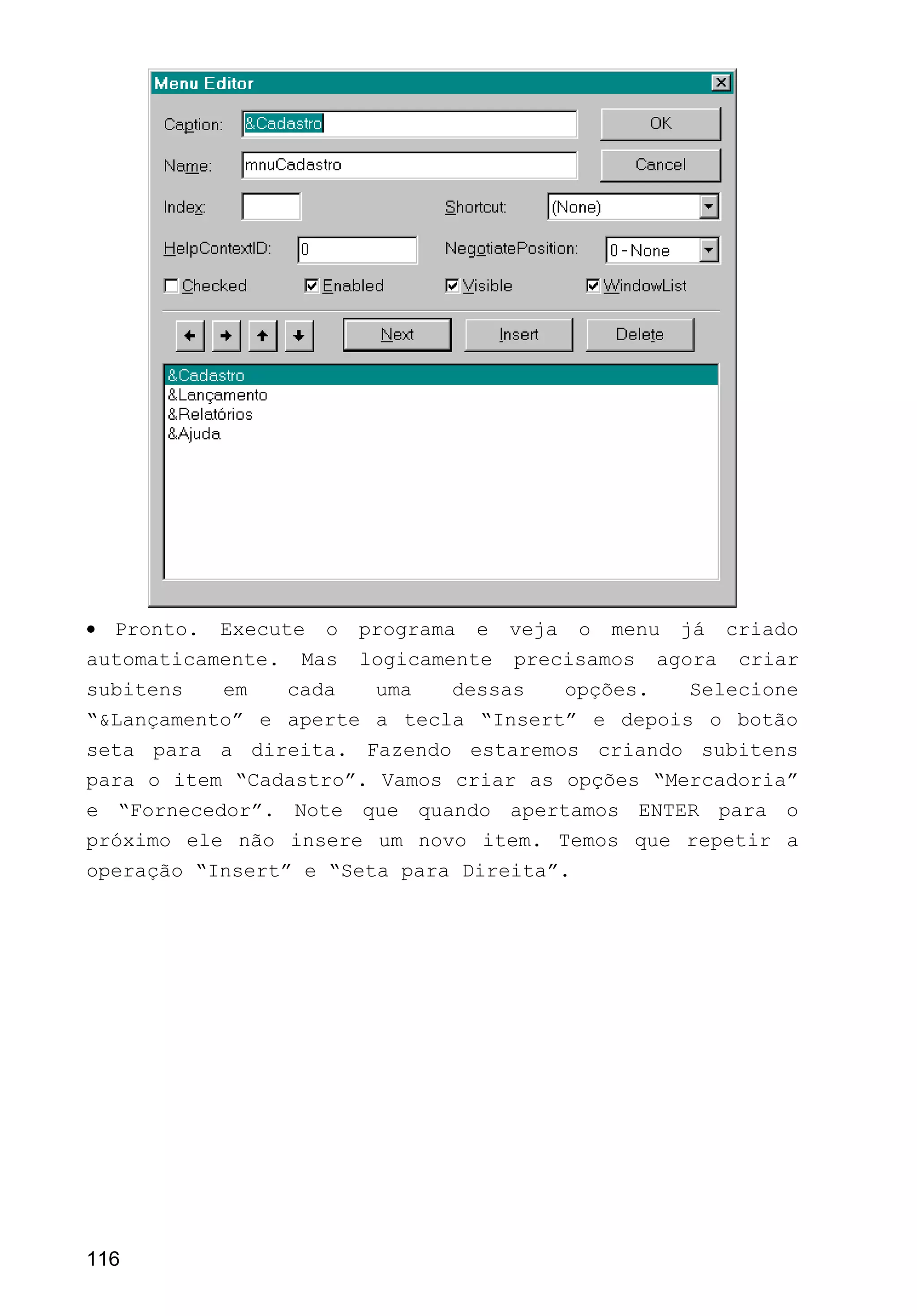 • Pronto. Execute o programa e veja o menu já criado
automaticamente. Mas logicamente precisamos agora criar
subitens em cada uma dessas opções. Selecione
“&Lançamento” e aperte a tecla “Insert” e depois o botão
seta para a direita. Fazendo estaremos criando subitens
para o item “Cadastro”. Vamos criar as opções “Mercadoria”
e “Fornecedor”. Note que quando apertamos ENTER para o
próximo ele não insere um novo item. Temos que repetir a
operação “Insert” e “Seta para Direita”.
116
 