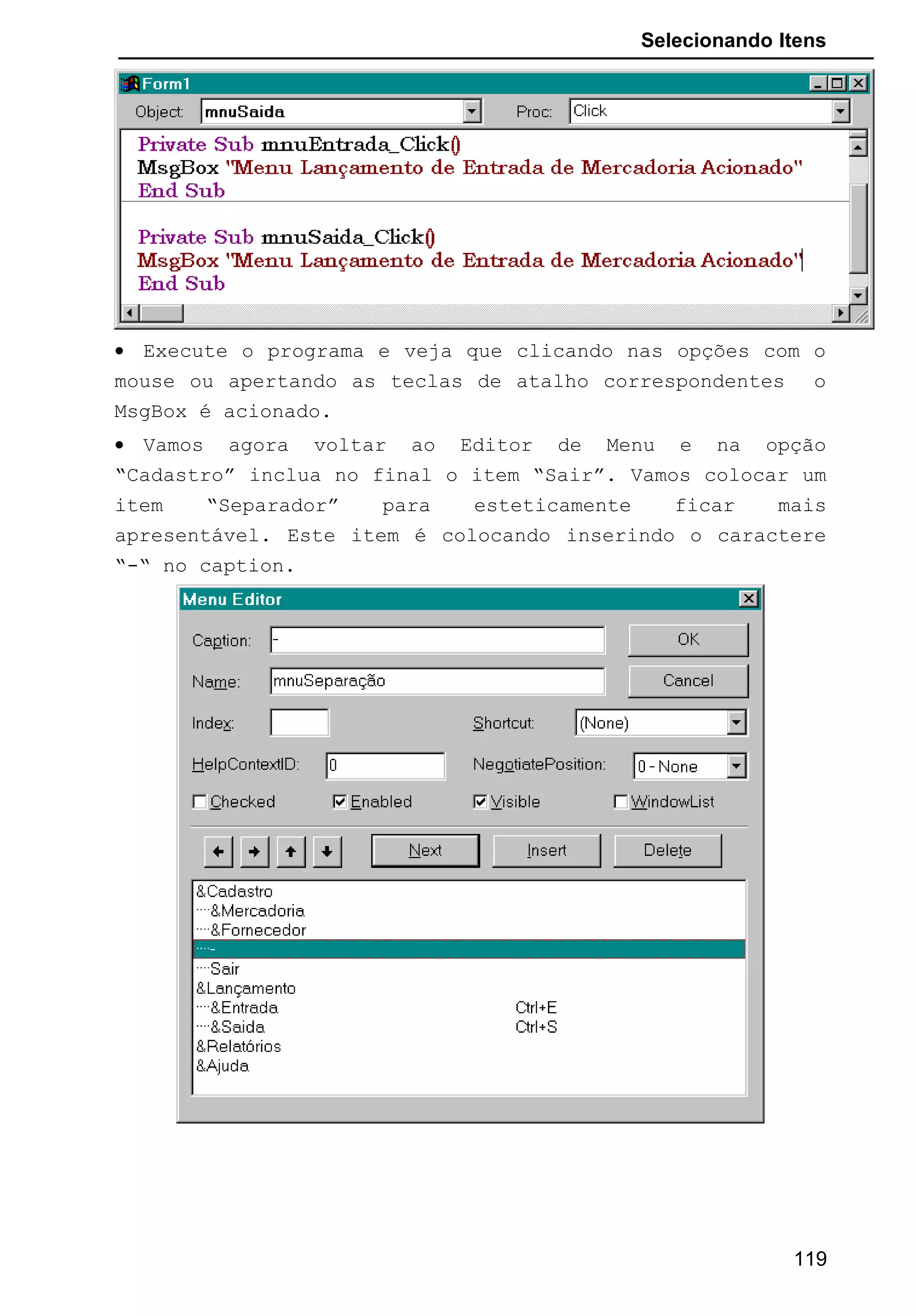 Selecionando Itens
• Execute o programa e veja que clicando nas opções com o
mouse ou apertando as teclas de atalho correspondentes o
MsgBox é acionado.
• Vamos agora voltar ao Editor de Menu e na opção
“Cadastro” inclua no final o item “Sair”. Vamos colocar um
item “Separador” para esteticamente ficar mais
apresentável. Este item é colocando inserindo o caractere
“-“ no caption.
119
 