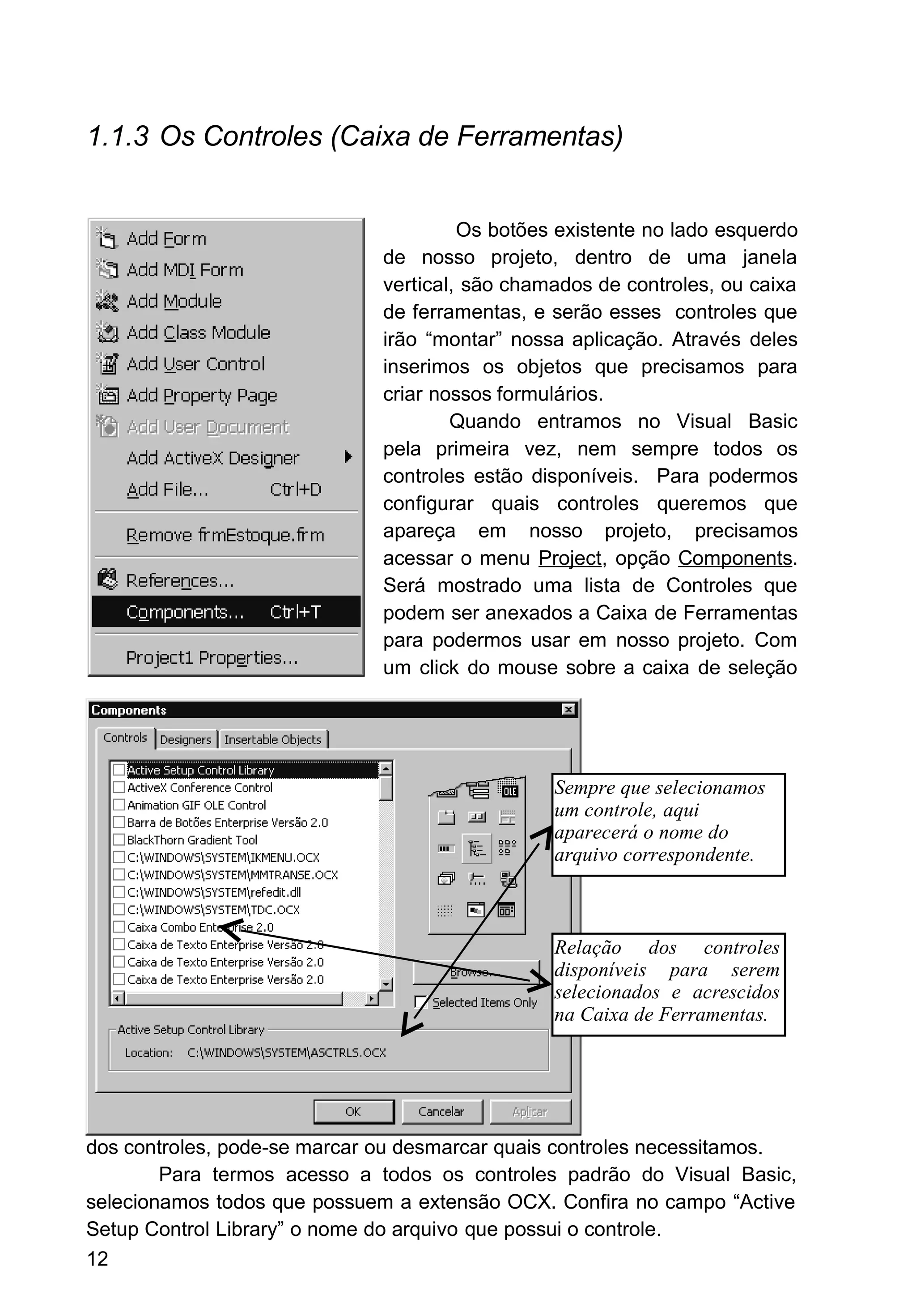 1.1.3 Os Controles (Caixa de Ferramentas)
Os botões existente no lado esquerdo
de nosso projeto, dentro de uma janela
vertical, são chamados de controles, ou caixa
de ferramentas, e serão esses controles que
irão “montar” nossa aplicação. Através deles
inserimos os objetos que precisamos para
criar nossos formulários.
Quando entramos no Visual Basic
pela primeira vez, nem sempre todos os
controles estão disponíveis. Para podermos
configurar quais controles queremos que
apareça em nosso projeto, precisamos
acessar o menu Project, opção Components.
Será mostrado uma lista de Controles que
podem ser anexados a Caixa de Ferramentas
para podermos usar em nosso projeto. Com
um click do mouse sobre a caixa de seleção
dos controles, pode-se marcar ou desmarcar quais controles necessitamos.
Para termos acesso a todos os controles padrão do Visual Basic,
selecionamos todos que possuem a extensão OCX. Confira no campo “Active
Setup Control Library” o nome do arquivo que possui o controle.
12
Sempre que selecionamos
um controle, aqui
aparecerá o nome do
arquivo correspondente.
Relação dos controles
disponíveis para serem
selecionados e acrescidos
na Caixa de Ferramentas.
 