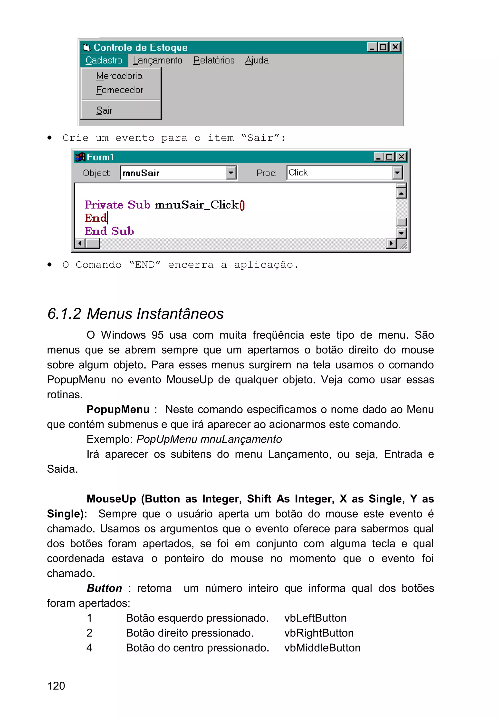 • Crie um evento para o item “Sair”:
• O Comando “END” encerra a aplicação.
6.1.2 Menus Instantâneos
O Windows 95 usa com muita freqüência este tipo de menu. São
menus que se abrem sempre que um apertamos o botão direito do mouse
sobre algum objeto. Para esses menus surgirem na tela usamos o comando
PopupMenu no evento MouseUp de qualquer objeto. Veja como usar essas
rotinas.
PopupMenu : Neste comando especificamos o nome dado ao Menu
que contém submenus e que irá aparecer ao acionarmos este comando.
Exemplo: PopUpMenu mnuLançamento
Irá aparecer os subitens do menu Lançamento, ou seja, Entrada e
Saida.
MouseUp (Button as Integer, Shift As Integer, X as Single, Y as
Single): Sempre que o usuário aperta um botão do mouse este evento é
chamado. Usamos os argumentos que o evento oferece para sabermos qual
dos botões foram apertados, se foi em conjunto com alguma tecla e qual
coordenada estava o ponteiro do mouse no momento que o evento foi
chamado.
Button : retorna um número inteiro que informa qual dos botões
foram apertados:
1 Botão esquerdo pressionado. vbLeftButton
2 Botão direito pressionado. vbRightButton
4 Botão do centro pressionado. vbMiddleButton
120
 