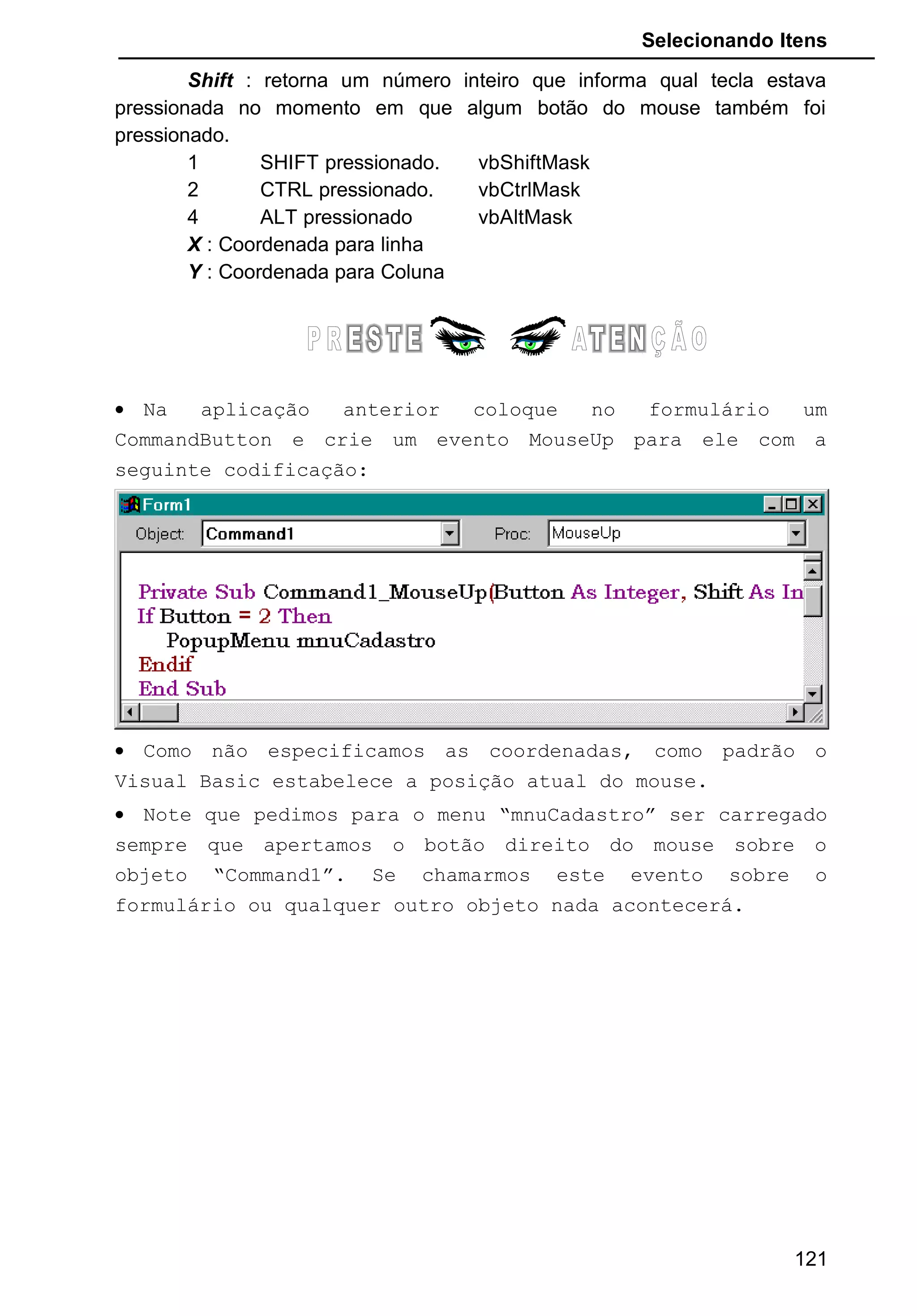 Selecionando Itens
Shift : retorna um número inteiro que informa qual tecla estava
pressionada no momento em que algum botão do mouse também foi
pressionado.
1 SHIFT pressionado. vbShiftMask
2 CTRL pressionado. vbCtrlMask
4 ALT pressionado vbAltMask
X : Coordenada para linha
Y : Coordenada para Coluna
• Na aplicação anterior coloque no formulário um
CommandButton e crie um evento MouseUp para ele com a
seguinte codificação:
• Como não especificamos as coordenadas, como padrão o
Visual Basic estabelece a posição atual do mouse.
• Note que pedimos para o menu “mnuCadastro” ser carregado
sempre que apertamos o botão direito do mouse sobre o
objeto “Command1”. Se chamarmos este evento sobre o
formulário ou qualquer outro objeto nada acontecerá.
121
 