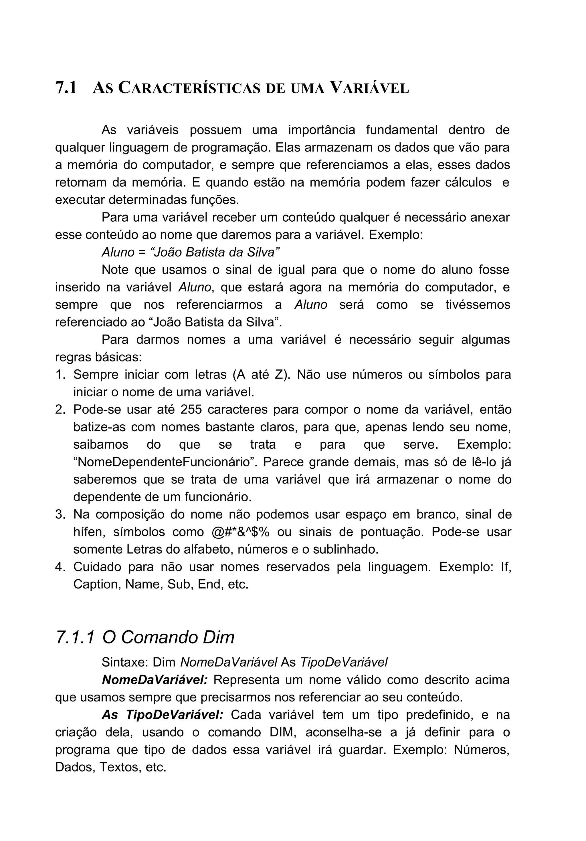 7.1 AS CARACTERÍSTICAS DE UMA VARIÁVEL
As variáveis possuem uma importância fundamental dentro de
qualquer linguagem de programação. Elas armazenam os dados que vão para
a memória do computador, e sempre que referenciamos a elas, esses dados
retornam da memória. E quando estão na memória podem fazer cálculos e
executar determinadas funções.
Para uma variável receber um conteúdo qualquer é necessário anexar
esse conteúdo ao nome que daremos para a variável. Exemplo:
Aluno = “João Batista da Silva”
Note que usamos o sinal de igual para que o nome do aluno fosse
inserido na variável Aluno, que estará agora na memória do computador, e
sempre que nos referenciarmos a Aluno será como se tivéssemos
referenciado ao “João Batista da Silva”.
Para darmos nomes a uma variável é necessário seguir algumas
regras básicas:
1. Sempre iniciar com letras (A até Z). Não use números ou símbolos para
iniciar o nome de uma variável.
2. Pode-se usar até 255 caracteres para compor o nome da variável, então
batize-as com nomes bastante claros, para que, apenas lendo seu nome,
saibamos do que se trata e para que serve. Exemplo:
“NomeDependenteFuncionário”. Parece grande demais, mas só de lê-lo já
saberemos que se trata de uma variável que irá armazenar o nome do
dependente de um funcionário.
3. Na composição do nome não podemos usar espaço em branco, sinal de
hífen, símbolos como @#*&^$% ou sinais de pontuação. Pode-se usar
somente Letras do alfabeto, números e o sublinhado.
4. Cuidado para não usar nomes reservados pela linguagem. Exemplo: If,
Caption, Name, Sub, End, etc.
7.1.1 O Comando Dim
Sintaxe: Dim NomeDaVariável As TipoDeVariável
NomeDaVariável: Representa um nome válido como descrito acima
que usamos sempre que precisarmos nos referenciar ao seu conteúdo.
As TipoDeVariável: Cada variável tem um tipo predefinido, e na
criação dela, usando o comando DIM, aconselha-se a já definir para o
programa que tipo de dados essa variável irá guardar. Exemplo: Números,
Dados, Textos, etc.
 