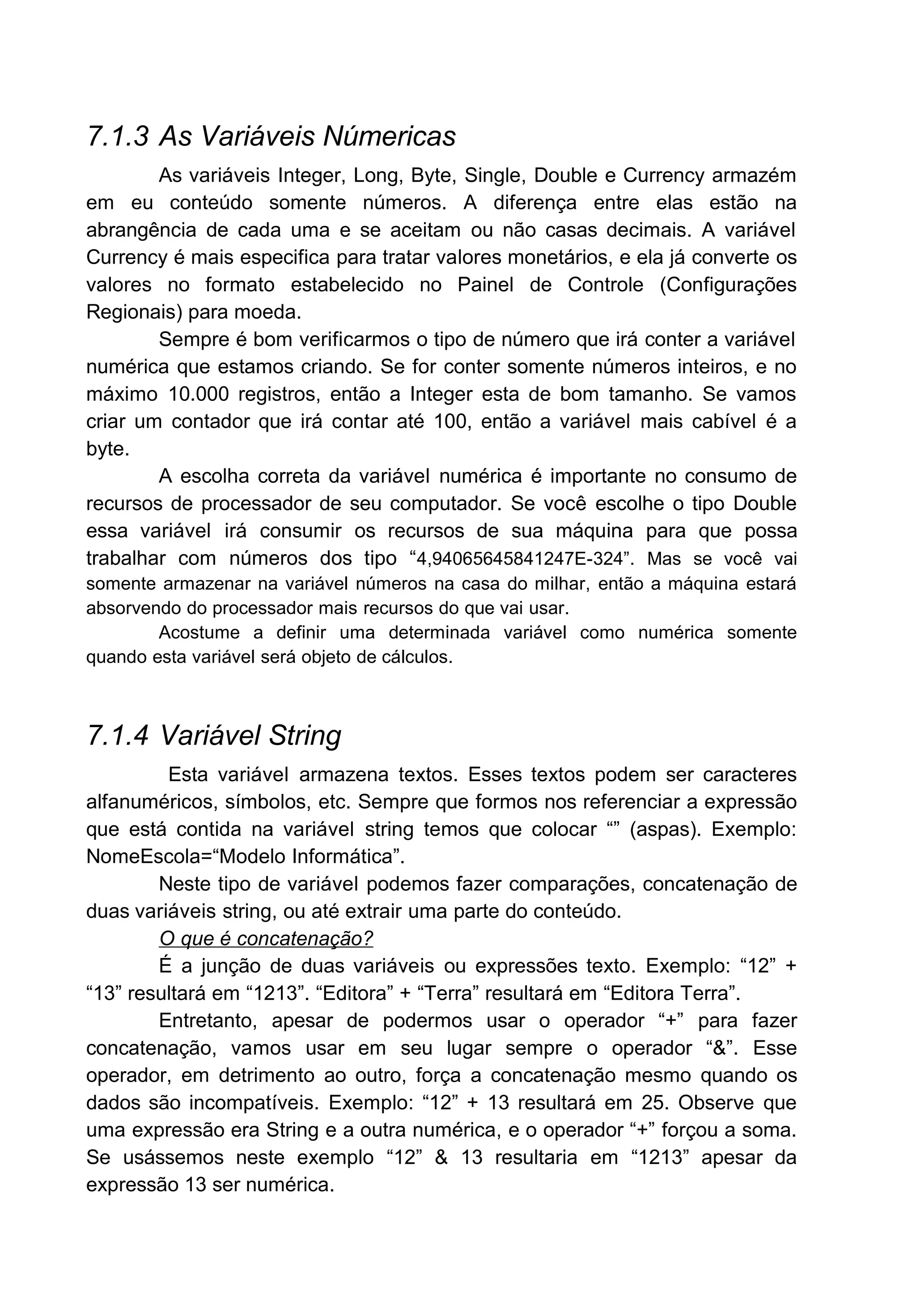 7.1.3 As Variáveis Númericas
As variáveis Integer, Long, Byte, Single, Double e Currency armazém
em eu conteúdo somente números. A diferença entre elas estão na
abrangência de cada uma e se aceitam ou não casas decimais. A variável
Currency é mais especifica para tratar valores monetários, e ela já converte os
valores no formato estabelecido no Painel de Controle (Configurações
Regionais) para moeda.
Sempre é bom verificarmos o tipo de número que irá conter a variável
numérica que estamos criando. Se for conter somente números inteiros, e no
máximo 10.000 registros, então a Integer esta de bom tamanho. Se vamos
criar um contador que irá contar até 100, então a variável mais cabível é a
byte.
A escolha correta da variável numérica é importante no consumo de
recursos de processador de seu computador. Se você escolhe o tipo Double
essa variável irá consumir os recursos de sua máquina para que possa
trabalhar com números dos tipo “4,94065645841247E-324”. Mas se você vai
somente armazenar na variável números na casa do milhar, então a máquina estará
absorvendo do processador mais recursos do que vai usar.
Acostume a definir uma determinada variável como numérica somente
quando esta variável será objeto de cálculos.
7.1.4 Variável String
Esta variável armazena textos. Esses textos podem ser caracteres
alfanuméricos, símbolos, etc. Sempre que formos nos referenciar a expressão
que está contida na variável string temos que colocar “” (aspas). Exemplo:
NomeEscola=“Modelo Informática”.
Neste tipo de variável podemos fazer comparações, concatenação de
duas variáveis string, ou até extrair uma parte do conteúdo.
O que é concatenação?
É a junção de duas variáveis ou expressões texto. Exemplo: “12” +
“13” resultará em “1213”. “Editora” + “Terra” resultará em “Editora Terra”.
Entretanto, apesar de podermos usar o operador “+” para fazer
concatenação, vamos usar em seu lugar sempre o operador “&”. Esse
operador, em detrimento ao outro, força a concatenação mesmo quando os
dados são incompatíveis. Exemplo: “12” + 13 resultará em 25. Observe que
uma expressão era String e a outra numérica, e o operador “+” forçou a soma.
Se usássemos neste exemplo “12” & 13 resultaria em “1213” apesar da
expressão 13 ser numérica.
 
