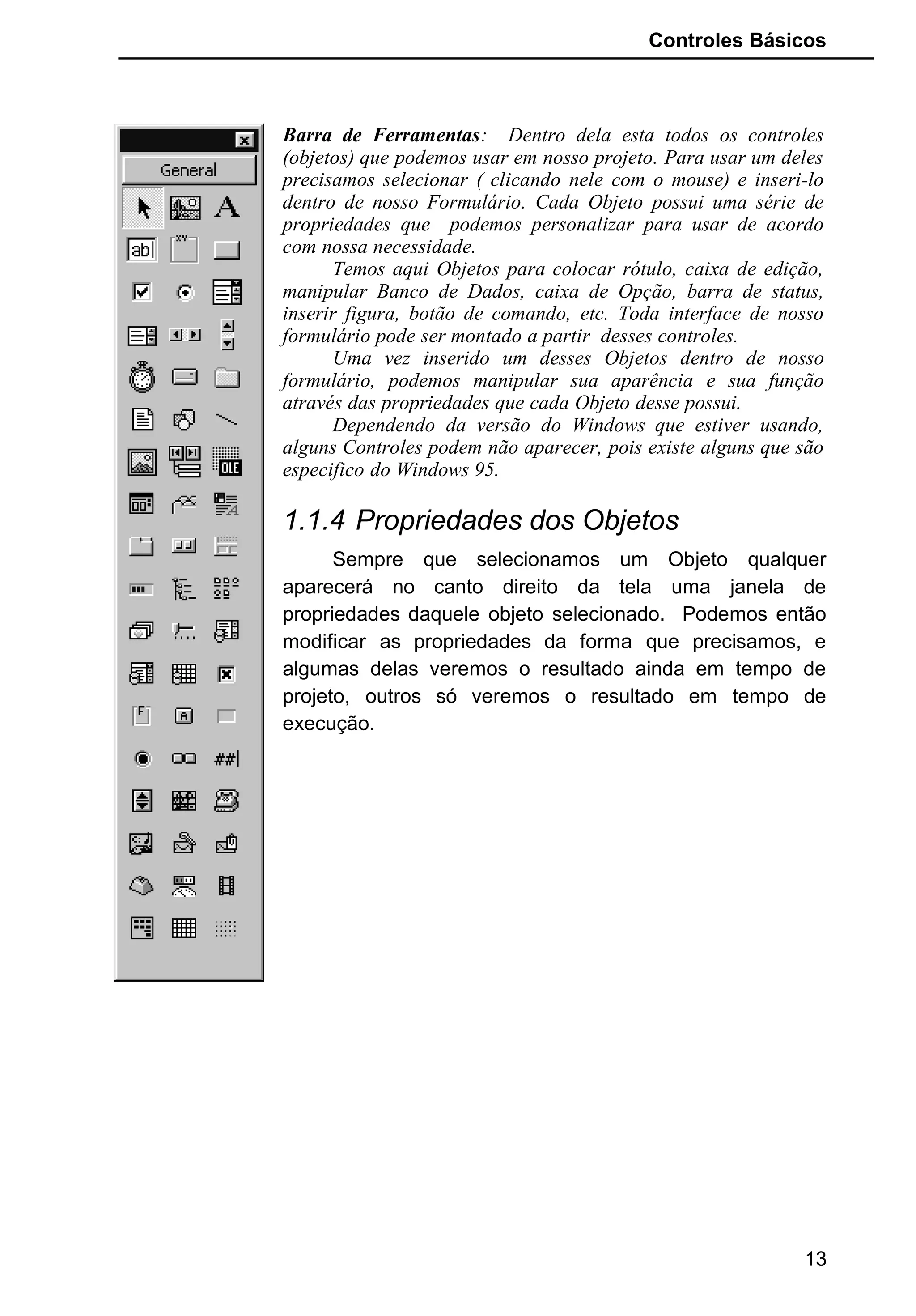 Controles Básicos
Barra de Ferramentas: Dentro dela esta todos os controles
(objetos) que podemos usar em nosso projeto. Para usar um deles
precisamos selecionar ( clicando nele com o mouse) e inseri-lo
dentro de nosso Formulário. Cada Objeto possui uma série de
propriedades que podemos personalizar para usar de acordo
com nossa necessidade.
Temos aqui Objetos para colocar rótulo, caixa de edição,
manipular Banco de Dados, caixa de Opção, barra de status,
inserir figura, botão de comando, etc. Toda interface de nosso
formulário pode ser montado a partir desses controles.
Uma vez inserido um desses Objetos dentro de nosso
formulário, podemos manipular sua aparência e sua função
através das propriedades que cada Objeto desse possui.
Dependendo da versão do Windows que estiver usando,
alguns Controles podem não aparecer, pois existe alguns que são
especifico do Windows 95.
1.1.4 Propriedades dos Objetos
Sempre que selecionamos um Objeto qualquer
aparecerá no canto direito da tela uma janela de
propriedades daquele objeto selecionado. Podemos então
modificar as propriedades da forma que precisamos, e
algumas delas veremos o resultado ainda em tempo de
projeto, outros só veremos o resultado em tempo de
execução.
13
 