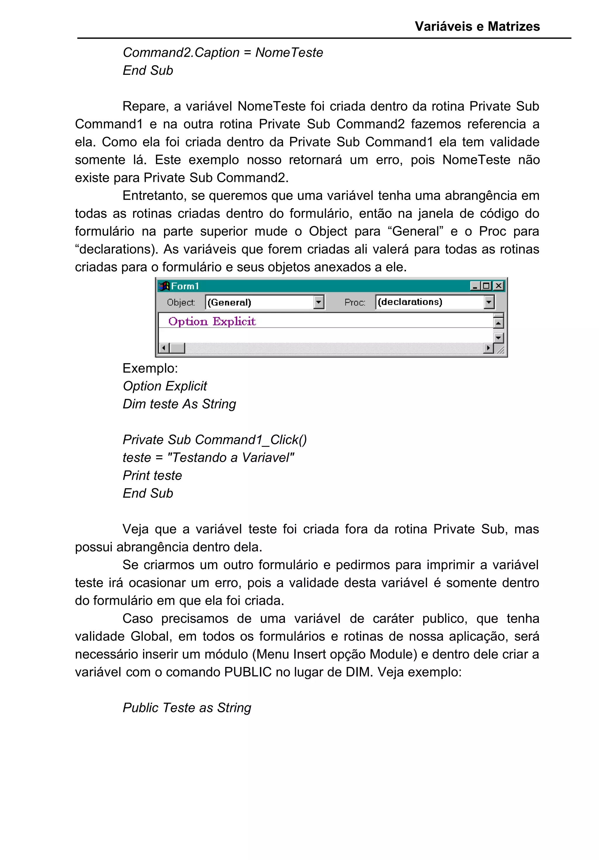 Variáveis e Matrizes
Command2.Caption = NomeTeste
End Sub
Repare, a variável NomeTeste foi criada dentro da rotina Private Sub
Command1 e na outra rotina Private Sub Command2 fazemos referencia a
ela. Como ela foi criada dentro da Private Sub Command1 ela tem validade
somente lá. Este exemplo nosso retornará um erro, pois NomeTeste não
existe para Private Sub Command2.
Entretanto, se queremos que uma variável tenha uma abrangência em
todas as rotinas criadas dentro do formulário, então na janela de código do
formulário na parte superior mude o Object para “General” e o Proc para
“declarations). As variáveis que forem criadas ali valerá para todas as rotinas
criadas para o formulário e seus objetos anexados a ele.
Exemplo:
Option Explicit
Dim teste As String
Private Sub Command1_Click()
teste = "Testando a Variavel"
Print teste
End Sub
Veja que a variável teste foi criada fora da rotina Private Sub, mas
possui abrangência dentro dela.
Se criarmos um outro formulário e pedirmos para imprimir a variável
teste irá ocasionar um erro, pois a validade desta variável é somente dentro
do formulário em que ela foi criada.
Caso precisamos de uma variável de caráter publico, que tenha
validade Global, em todos os formulários e rotinas de nossa aplicação, será
necessário inserir um módulo (Menu Insert opção Module) e dentro dele criar a
variável com o comando PUBLIC no lugar de DIM. Veja exemplo:
Public Teste as String
 