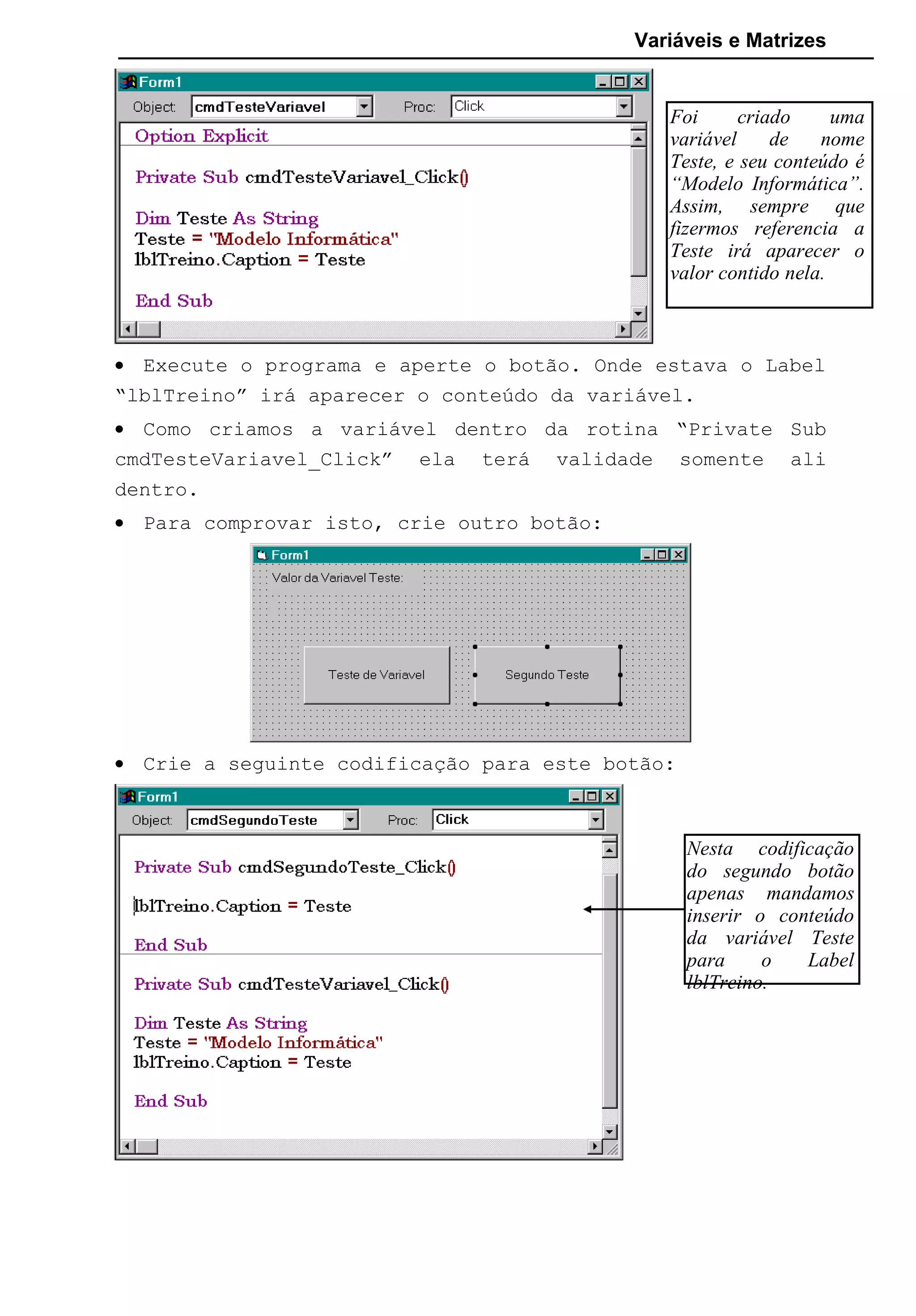 Variáveis e Matrizes
• Execute o programa e aperte o botão. Onde estava o Label
“lblTreino” irá aparecer o conteúdo da variável.
• Como criamos a variável dentro da rotina “Private Sub
cmdTesteVariavel_Click” ela terá validade somente ali
dentro.
• Para comprovar isto, crie outro botão:
• Crie a seguinte codificação para este botão:
Nesta codificação
do segundo botão
apenas mandamos
inserir o conteúdo
da variável Teste
para o Label
lblTreino.
Foi criado uma
variável de nome
Teste, e seu conteúdo é
“Modelo Informática”.
Assim, sempre que
fizermos referencia a
Teste irá aparecer o
valor contido nela.
 