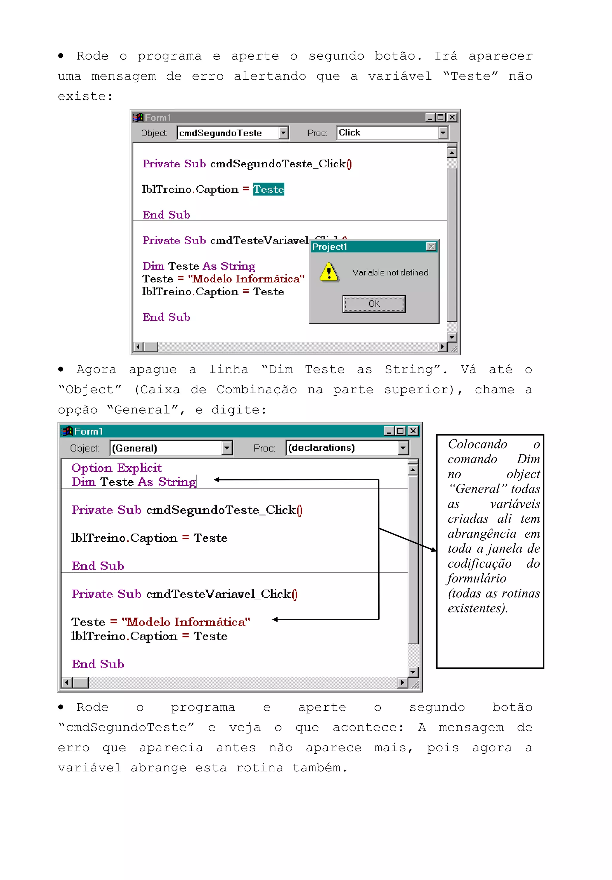 • Rode o programa e aperte o segundo botão. Irá aparecer
uma mensagem de erro alertando que a variável “Teste” não
existe:
• Agora apague a linha “Dim Teste as String”. Vá até o
“Object” (Caixa de Combinação na parte superior), chame a
opção “General”, e digite:
• Rode o programa e aperte o segundo botão
“cmdSegundoTeste” e veja o que acontece: A mensagem de
erro que aparecia antes não aparece mais, pois agora a
variável abrange esta rotina também.
Colocando o
comando Dim
no object
“General” todas
as variáveis
criadas ali tem
abrangência em
toda a janela de
codificação do
formulário
(todas as rotinas
existentes).
 