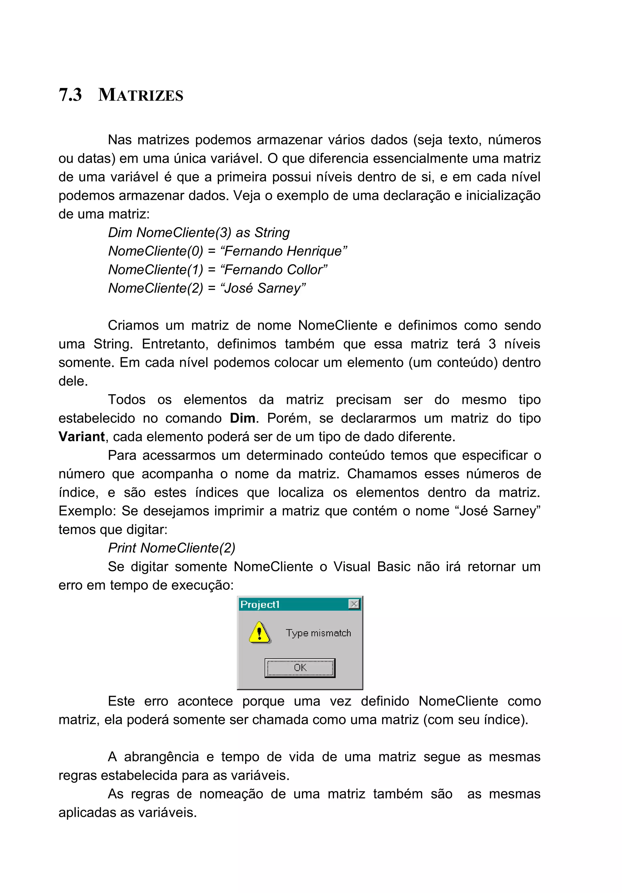 7.3 MATRIZES
Nas matrizes podemos armazenar vários dados (seja texto, números
ou datas) em uma única variável. O que diferencia essencialmente uma matriz
de uma variável é que a primeira possui níveis dentro de si, e em cada nível
podemos armazenar dados. Veja o exemplo de uma declaração e inicialização
de uma matriz:
Dim NomeCliente(3) as String
NomeCliente(0) = “Fernando Henrique”
NomeCliente(1) = “Fernando Collor”
NomeCliente(2) = “José Sarney”
Criamos um matriz de nome NomeCliente e definimos como sendo
uma String. Entretanto, definimos também que essa matriz terá 3 níveis
somente. Em cada nível podemos colocar um elemento (um conteúdo) dentro
dele.
Todos os elementos da matriz precisam ser do mesmo tipo
estabelecido no comando Dim. Porém, se declararmos um matriz do tipo
Variant, cada elemento poderá ser de um tipo de dado diferente.
Para acessarmos um determinado conteúdo temos que especificar o
número que acompanha o nome da matriz. Chamamos esses números de
índice, e são estes índices que localiza os elementos dentro da matriz.
Exemplo: Se desejamos imprimir a matriz que contém o nome “José Sarney”
temos que digitar:
Print NomeCliente(2)
Se digitar somente NomeCliente o Visual Basic não irá retornar um
erro em tempo de execução:
Este erro acontece porque uma vez definido NomeCliente como
matriz, ela poderá somente ser chamada como uma matriz (com seu índice).
A abrangência e tempo de vida de uma matriz segue as mesmas
regras estabelecida para as variáveis.
As regras de nomeação de uma matriz também são as mesmas
aplicadas as variáveis.
 