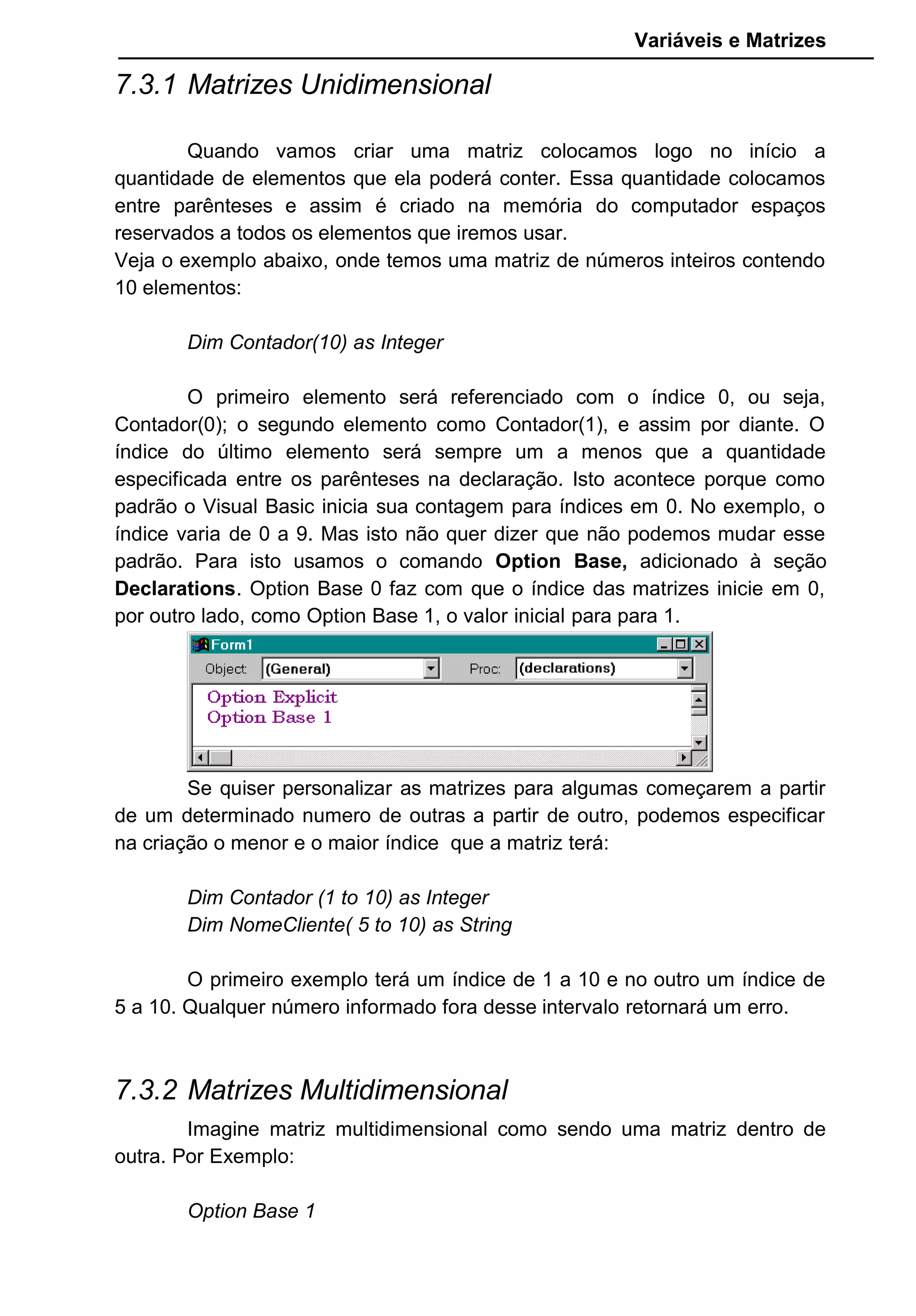 Variáveis e Matrizes
7.3.1 Matrizes Unidimensional
Quando vamos criar uma matriz colocamos logo no início a
quantidade de elementos que ela poderá conter. Essa quantidade colocamos
entre parênteses e assim é criado na memória do computador espaços
reservados a todos os elementos que iremos usar.
Veja o exemplo abaixo, onde temos uma matriz de números inteiros contendo
10 elementos:
Dim Contador(10) as Integer
O primeiro elemento será referenciado com o índice 0, ou seja,
Contador(0); o segundo elemento como Contador(1), e assim por diante. O
índice do último elemento será sempre um a menos que a quantidade
especificada entre os parênteses na declaração. Isto acontece porque como
padrão o Visual Basic inicia sua contagem para índices em 0. No exemplo, o
índice varia de 0 a 9. Mas isto não quer dizer que não podemos mudar esse
padrão. Para isto usamos o comando Option Base, adicionado à seção
Declarations. Option Base 0 faz com que o índice das matrizes inicie em 0,
por outro lado, como Option Base 1, o valor inicial para para 1.
Se quiser personalizar as matrizes para algumas começarem a partir
de um determinado numero de outras a partir de outro, podemos especificar
na criação o menor e o maior índice que a matriz terá:
Dim Contador (1 to 10) as Integer
Dim NomeCliente( 5 to 10) as String
O primeiro exemplo terá um índice de 1 a 10 e no outro um índice de
5 a 10. Qualquer número informado fora desse intervalo retornará um erro.
7.3.2 Matrizes Multidimensional
Imagine matriz multidimensional como sendo uma matriz dentro de
outra. Por Exemplo:
Option Base 1
 