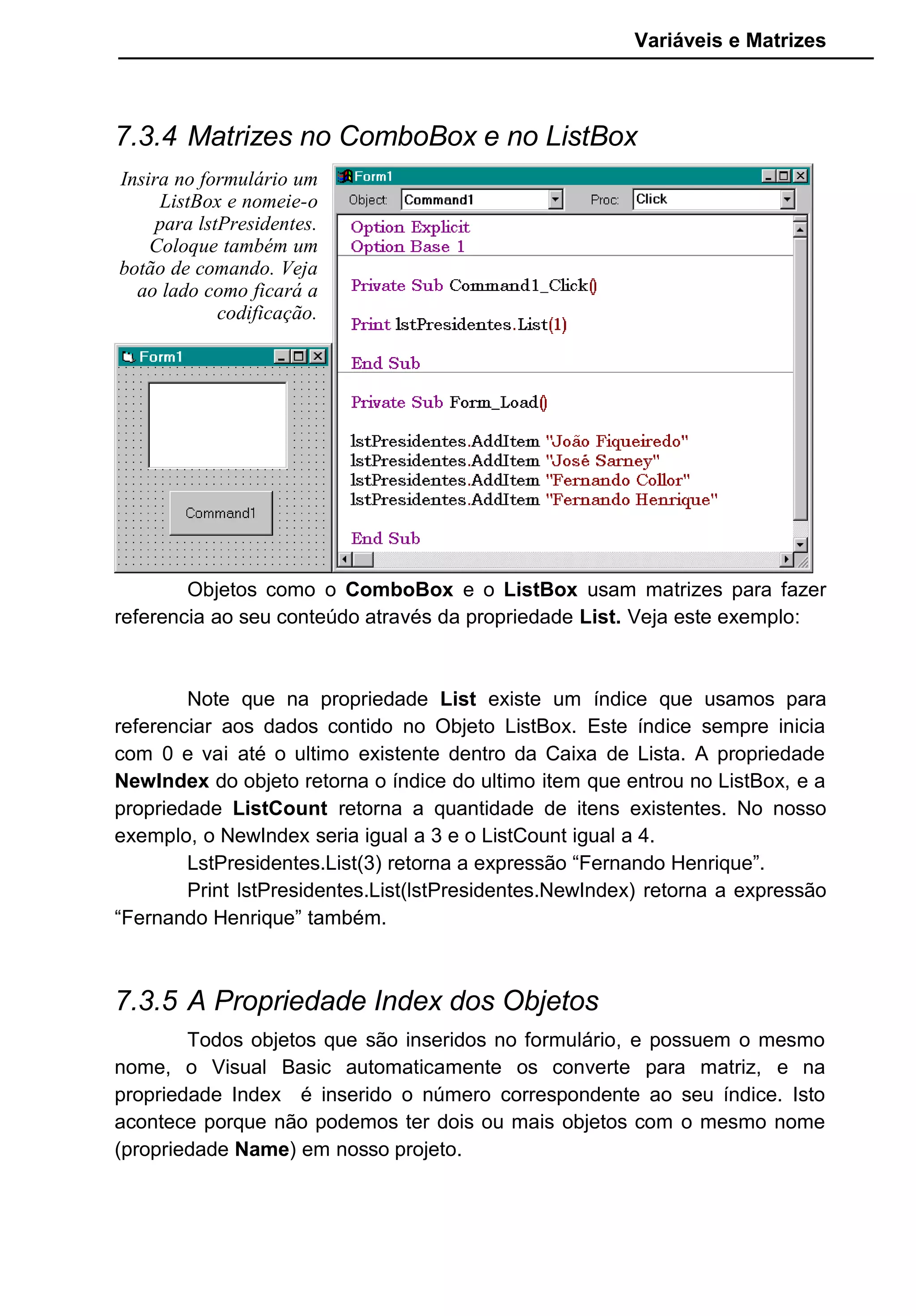Variáveis e Matrizes
7.3.4 Matrizes no ComboBox e no ListBox
Objetos como o ComboBox e o ListBox usam matrizes para fazer
referencia ao seu conteúdo através da propriedade List. Veja este exemplo:
Note que na propriedade List existe um índice que usamos para
referenciar aos dados contido no Objeto ListBox. Este índice sempre inicia
com 0 e vai até o ultimo existente dentro da Caixa de Lista. A propriedade
NewIndex do objeto retorna o índice do ultimo item que entrou no ListBox, e a
propriedade ListCount retorna a quantidade de itens existentes. No nosso
exemplo, o NewIndex seria igual a 3 e o ListCount igual a 4.
LstPresidentes.List(3) retorna a expressão “Fernando Henrique”.
Print lstPresidentes.List(lstPresidentes.NewIndex) retorna a expressão
“Fernando Henrique” também.
7.3.5 A Propriedade Index dos Objetos
Todos objetos que são inseridos no formulário, e possuem o mesmo
nome, o Visual Basic automaticamente os converte para matriz, e na
propriedade Index é inserido o número correspondente ao seu índice. Isto
acontece porque não podemos ter dois ou mais objetos com o mesmo nome
(propriedade Name) em nosso projeto.
Insira no formulário um
ListBox e nomeie-o
para lstPresidentes.
Coloque também um
botão de comando. Veja
ao lado como ficará a
codificação.
 
