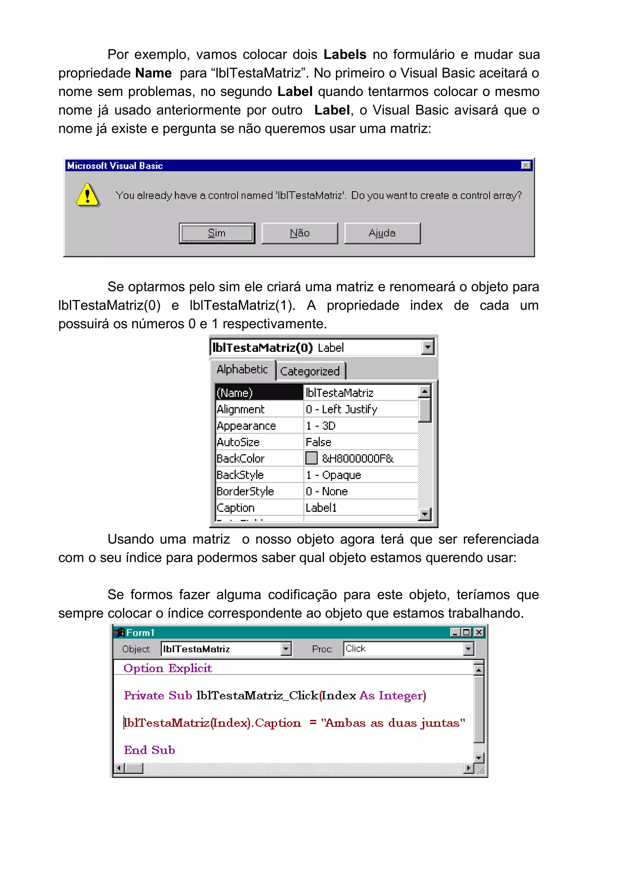 Por exemplo, vamos colocar dois Labels no formulário e mudar sua
propriedade Name para “lblTestaMatriz”. No primeiro o Visual Basic aceitará o
nome sem problemas, no segundo Label quando tentarmos colocar o mesmo
nome já usado anteriormente por outro Label, o Visual Basic avisará que o
nome já existe e pergunta se não queremos usar uma matriz:
Se optarmos pelo sim ele criará uma matriz e renomeará o objeto para
lblTestaMatriz(0) e lblTestaMatriz(1). A propriedade index de cada um
possuirá os números 0 e 1 respectivamente.
Usando uma matriz o nosso objeto agora terá que ser referenciada
com o seu índice para podermos saber qual objeto estamos querendo usar:
Se formos fazer alguma codificação para este objeto, teríamos que
sempre colocar o índice correspondente ao objeto que estamos trabalhando.
 