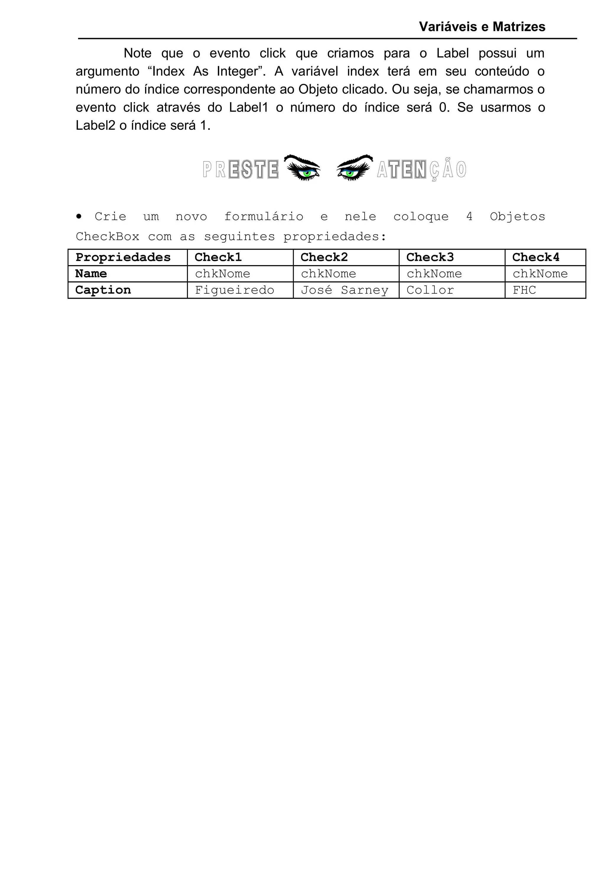 Variáveis e Matrizes
Note que o evento click que criamos para o Label possui um
argumento “Index As Integer”. A variável index terá em seu conteúdo o
número do índice correspondente ao Objeto clicado. Ou seja, se chamarmos o
evento click através do Label1 o número do índice será 0. Se usarmos o
Label2 o índice será 1.
• Crie um novo formulário e nele coloque 4 Objetos
CheckBox com as seguintes propriedades:
Propriedades Check1 Check2 Check3 Check4
Name chkNome chkNome chkNome chkNome
Caption Figueiredo José Sarney Collor FHC
 