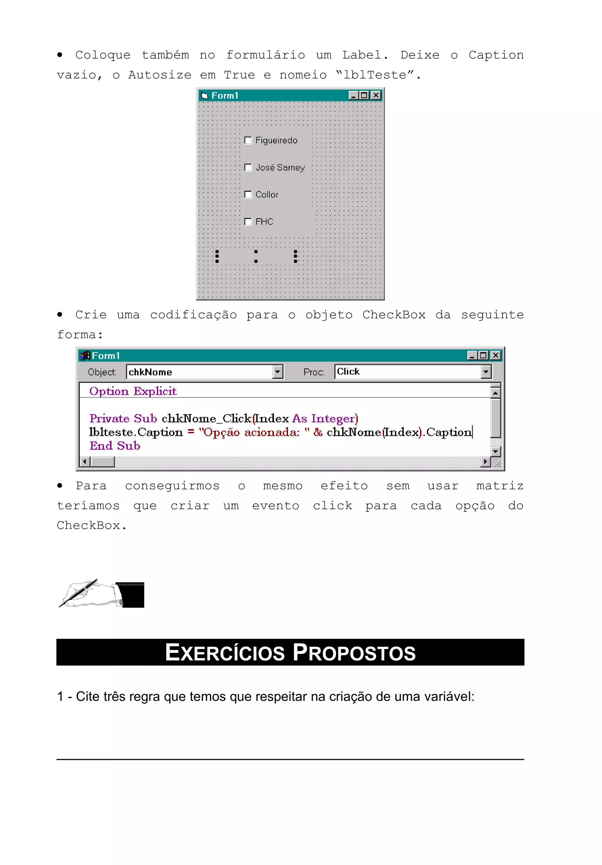 • Coloque também no formulário um Label. Deixe o Caption
vazio, o Autosize em True e nomeio “lblTeste”.
• Crie uma codificação para o objeto CheckBox da seguinte
forma:
• Para conseguirmos o mesmo efeito sem usar matriz
teríamos que criar um evento click para cada opção do
CheckBox.
EXERCÍCIOS PROPOSTOS
1 - Cite três regra que temos que respeitar na criação de uma variável:
 