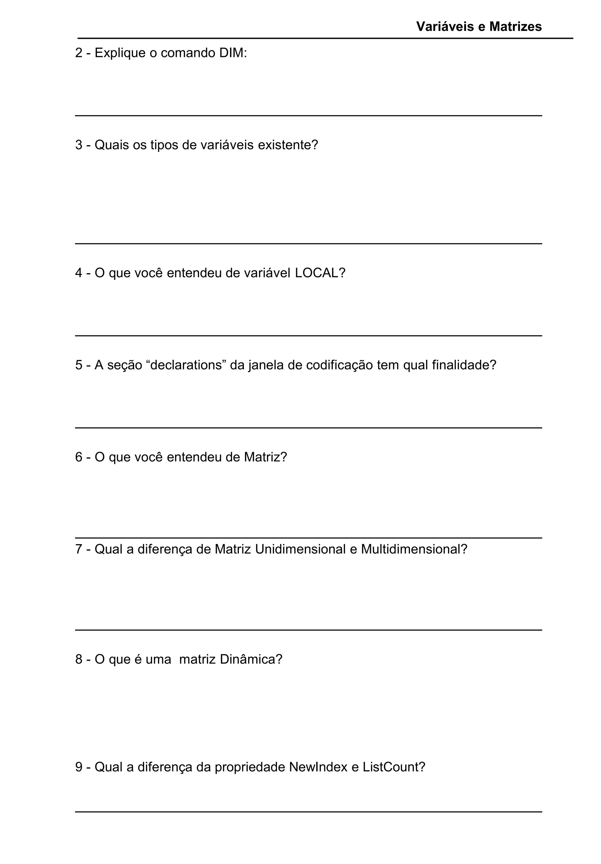 Variáveis e Matrizes
2 - Explique o comando DIM:
3 - Quais os tipos de variáveis existente?
4 - O que você entendeu de variável LOCAL?
5 - A seção “declarations” da janela de codificação tem qual finalidade?
6 - O que você entendeu de Matriz?
7 - Qual a diferença de Matriz Unidimensional e Multidimensional?
8 - O que é uma matriz Dinâmica?
9 - Qual a diferença da propriedade NewIndex e ListCount?
 