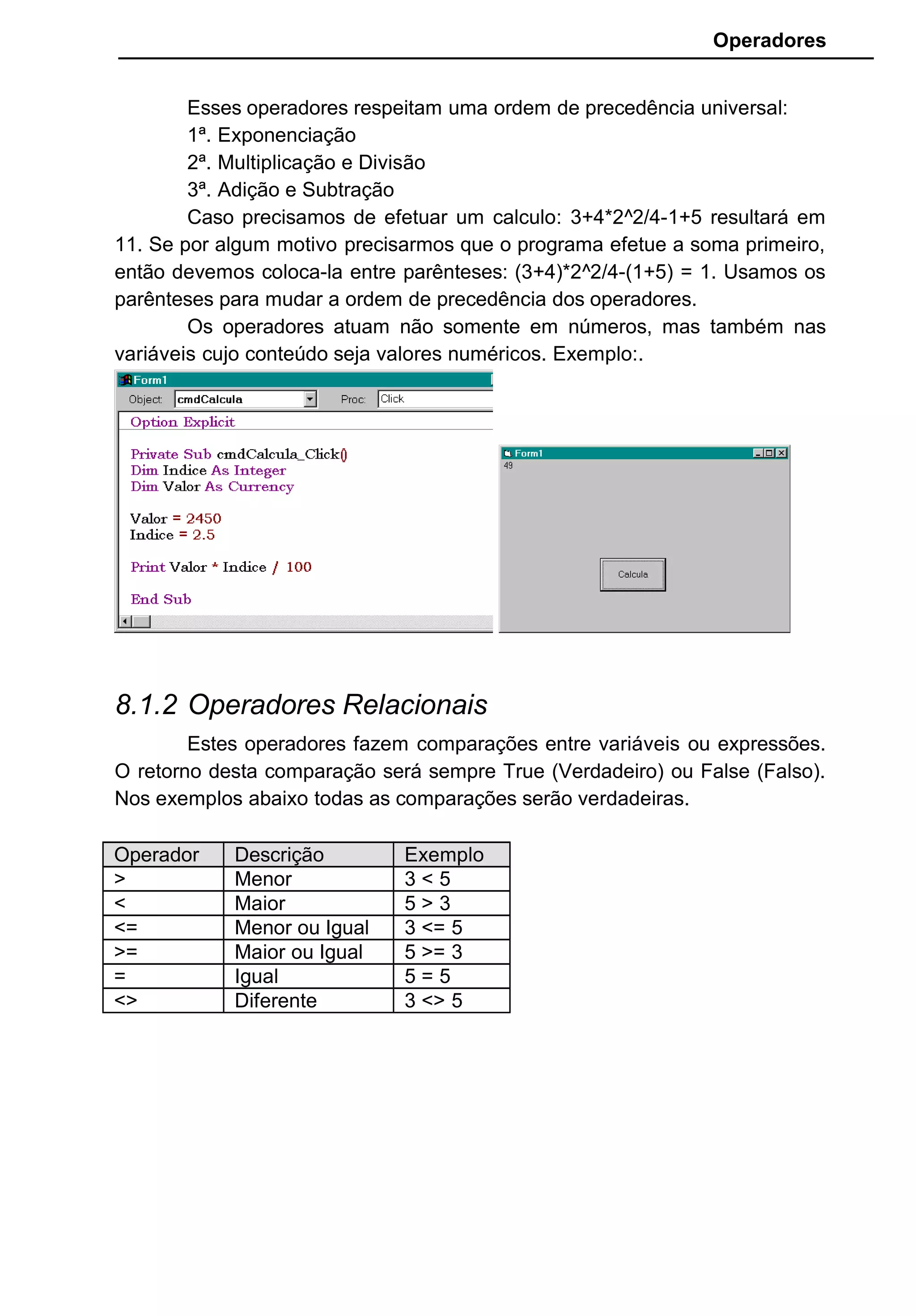 Operadores
Esses operadores respeitam uma ordem de precedência universal:
1ª. Exponenciação
2ª. Multiplicação e Divisão
3ª. Adição e Subtração
Caso precisamos de efetuar um calculo: 3+4*2^2/4-1+5 resultará em
11. Se por algum motivo precisarmos que o programa efetue a soma primeiro,
então devemos coloca-la entre parênteses: (3+4)*2^2/4-(1+5) = 1. Usamos os
parênteses para mudar a ordem de precedência dos operadores.
Os operadores atuam não somente em números, mas também nas
variáveis cujo conteúdo seja valores numéricos. Exemplo:.
8.1.2 Operadores Relacionais
Estes operadores fazem comparações entre variáveis ou expressões.
O retorno desta comparação será sempre True (Verdadeiro) ou False (Falso).
Nos exemplos abaixo todas as comparações serão verdadeiras.
Operador Descrição Exemplo
> Menor 3 < 5
< Maior 5 > 3
<= Menor ou Igual 3 <= 5
>= Maior ou Igual 5 >= 3
= Igual 5 = 5
<> Diferente 3 <> 5
 