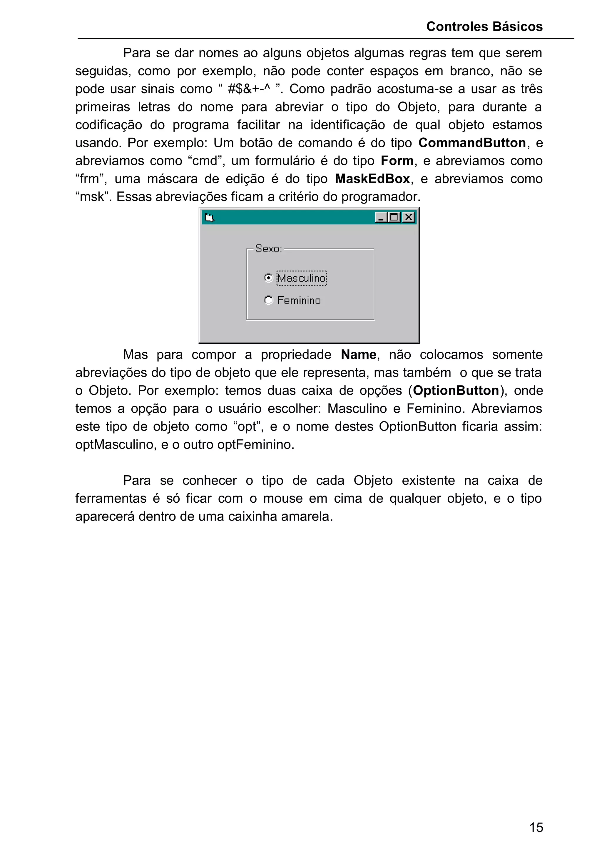 Controles Básicos
Para se dar nomes ao alguns objetos algumas regras tem que serem
seguidas, como por exemplo, não pode conter espaços em branco, não se
pode usar sinais como “ #$&+-^ ”. Como padrão acostuma-se a usar as três
primeiras letras do nome para abreviar o tipo do Objeto, para durante a
codificação do programa facilitar na identificação de qual objeto estamos
usando. Por exemplo: Um botão de comando é do tipo CommandButton, e
abreviamos como “cmd”, um formulário é do tipo Form, e abreviamos como
“frm”, uma máscara de edição é do tipo MaskEdBox, e abreviamos como
“msk”. Essas abreviações ficam a critério do programador.
Mas para compor a propriedade Name, não colocamos somente
abreviações do tipo de objeto que ele representa, mas também o que se trata
o Objeto. Por exemplo: temos duas caixa de opções (OptionButton), onde
temos a opção para o usuário escolher: Masculino e Feminino. Abreviamos
este tipo de objeto como “opt”, e o nome destes OptionButton ficaria assim:
optMasculino, e o outro optFeminino.
Para se conhecer o tipo de cada Objeto existente na caixa de
ferramentas é só ficar com o mouse em cima de qualquer objeto, e o tipo
aparecerá dentro de uma caixinha amarela.
15
 