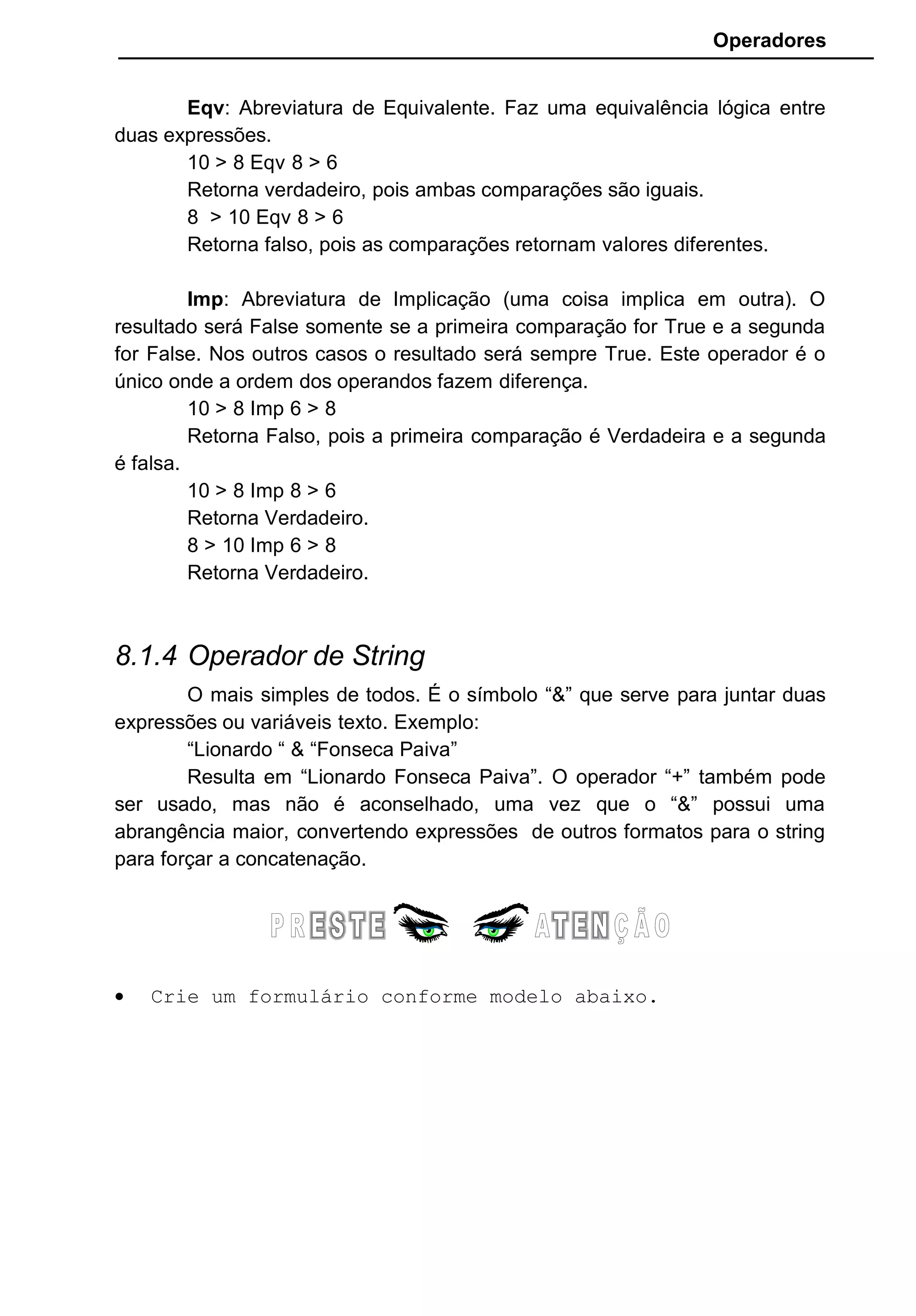 Operadores
Eqv: Abreviatura de Equivalente. Faz uma equivalência lógica entre
duas expressões.
10 > 8 Eqv 8 > 6
Retorna verdadeiro, pois ambas comparações são iguais.
8 > 10 Eqv 8 > 6
Retorna falso, pois as comparações retornam valores diferentes.
Imp: Abreviatura de Implicação (uma coisa implica em outra). O
resultado será False somente se a primeira comparação for True e a segunda
for False. Nos outros casos o resultado será sempre True. Este operador é o
único onde a ordem dos operandos fazem diferença.
10 > 8 Imp 6 > 8
Retorna Falso, pois a primeira comparação é Verdadeira e a segunda
é falsa.
10 > 8 Imp 8 > 6
Retorna Verdadeiro.
8 > 10 Imp 6 > 8
Retorna Verdadeiro.
8.1.4 Operador de String
O mais simples de todos. É o símbolo “&” que serve para juntar duas
expressões ou variáveis texto. Exemplo:
“Lionardo “ & “Fonseca Paiva”
Resulta em “Lionardo Fonseca Paiva”. O operador “+” também pode
ser usado, mas não é aconselhado, uma vez que o “&” possui uma
abrangência maior, convertendo expressões de outros formatos para o string
para forçar a concatenação.
• Crie um formulário conforme modelo abaixo.
 