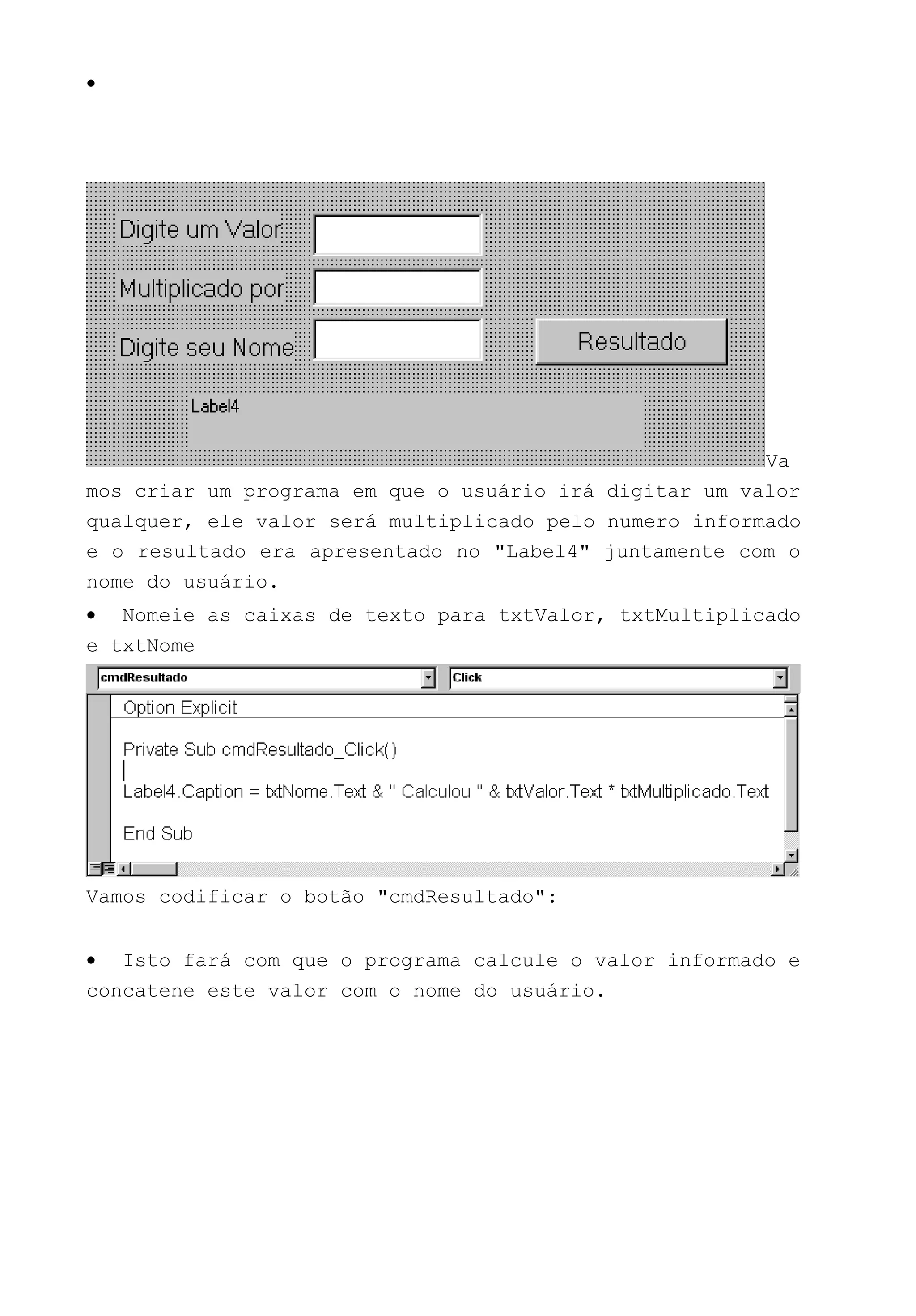 •
Va
mos criar um programa em que o usuário irá digitar um valor
qualquer, ele valor será multiplicado pelo numero informado
e o resultado era apresentado no "Label4" juntamente com o
nome do usuário.
• Nomeie as caixas de texto para txtValor, txtMultiplicado
e txtNome
Vamos codificar o botão "cmdResultado":
• Isto fará com que o programa calcule o valor informado e
concatene este valor com o nome do usuário.
 