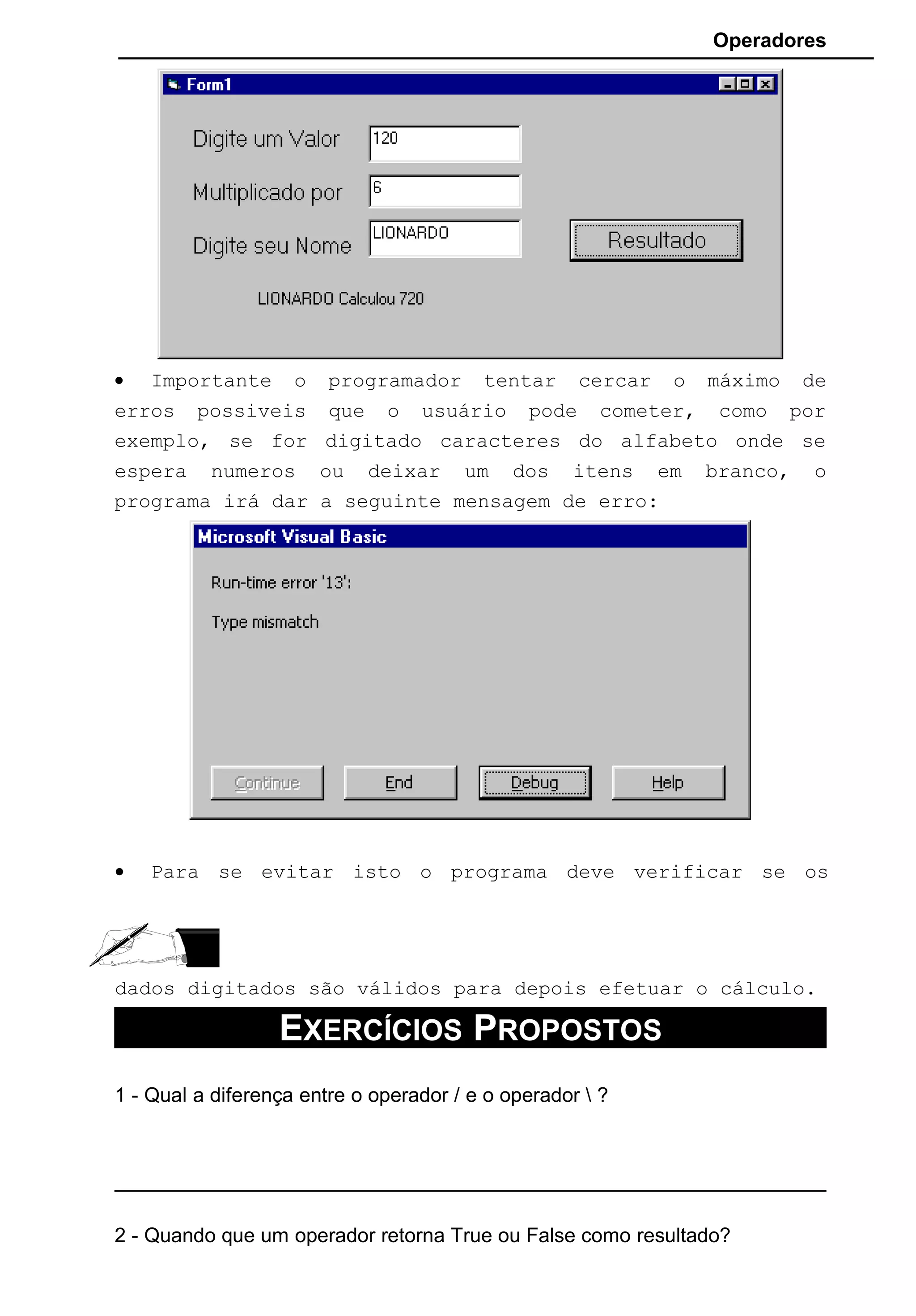 Operadores
• Importante o programador tentar cercar o máximo de
erros possiveis que o usuário pode cometer, como por
exemplo, se for digitado caracteres do alfabeto onde se
espera numeros ou deixar um dos itens em branco, o
programa irá dar a seguinte mensagem de erro:
• Para se evitar isto o programa deve verificar se os
dados digitados são válidos para depois efetuar o cálculo.
EXERCÍCIOS PROPOSTOS
1 - Qual a diferença entre o operador / e o operador  ?
2 - Quando que um operador retorna True ou False como resultado?
 