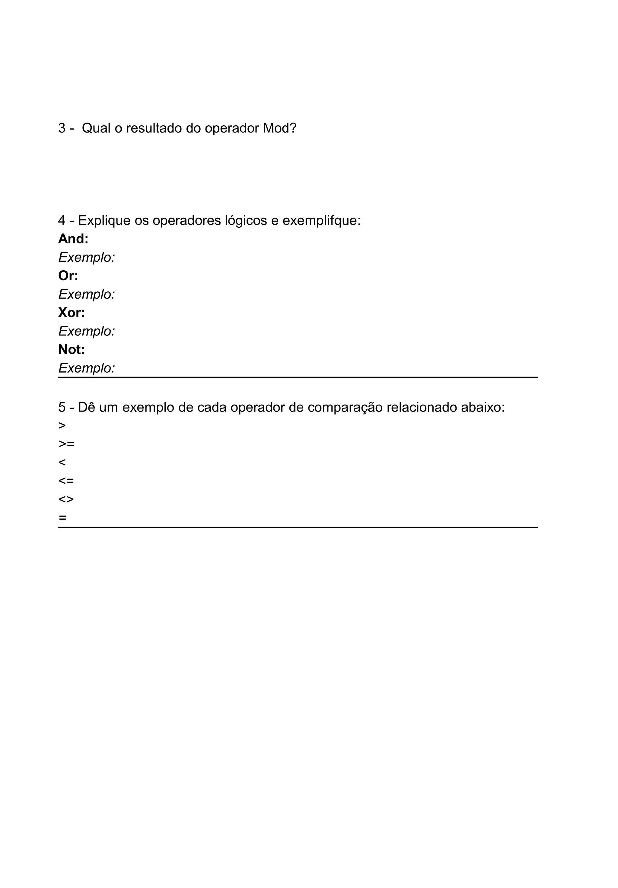 3 - Qual o resultado do operador Mod?
4 - Explique os operadores lógicos e exemplifque:
And:
Exemplo:
Or:
Exemplo:
Xor:
Exemplo:
Not:
Exemplo:
5 - Dê um exemplo de cada operador de comparação relacionado abaixo:
>
>=
<
<=
<>
=
 