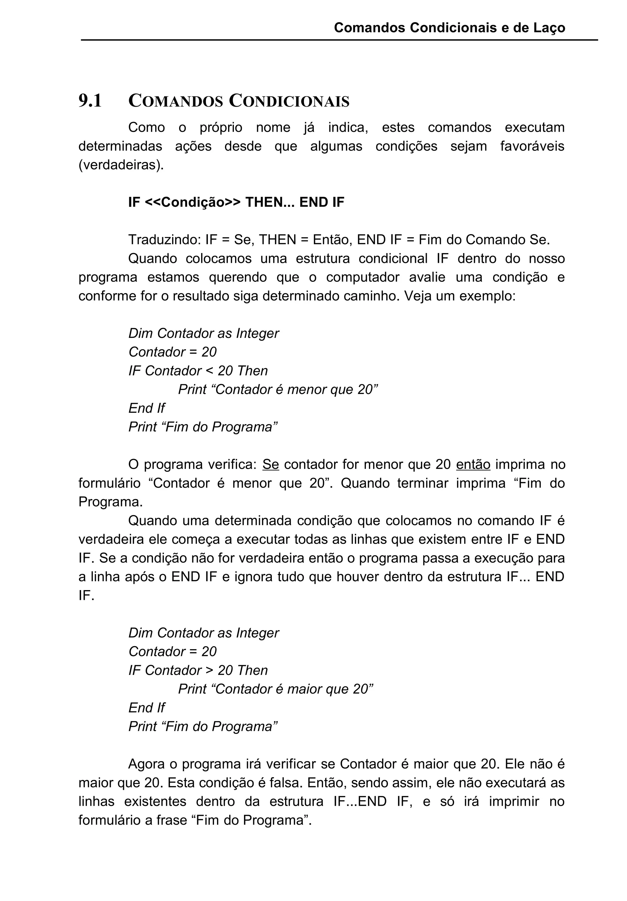 Comandos Condicionais e de Laço
9.1 COMANDOS CONDICIONAIS
Como o próprio nome já indica, estes comandos executam
determinadas ações desde que algumas condições sejam favoráveis
(verdadeiras).
IF <<Condição>> THEN... END IF
Traduzindo: IF = Se, THEN = Então, END IF = Fim do Comando Se.
Quando colocamos uma estrutura condicional IF dentro do nosso
programa estamos querendo que o computador avalie uma condição e
conforme for o resultado siga determinado caminho. Veja um exemplo:
Dim Contador as Integer
Contador = 20
IF Contador < 20 Then
Print “Contador é menor que 20”
End If
Print “Fim do Programa”
O programa verifica: Se contador for menor que 20 então imprima no
formulário “Contador é menor que 20”. Quando terminar imprima “Fim do
Programa.
Quando uma determinada condição que colocamos no comando IF é
verdadeira ele começa a executar todas as linhas que existem entre IF e END
IF. Se a condição não for verdadeira então o programa passa a execução para
a linha após o END IF e ignora tudo que houver dentro da estrutura IF... END
IF.
Dim Contador as Integer
Contador = 20
IF Contador > 20 Then
Print “Contador é maior que 20”
End If
Print “Fim do Programa”
Agora o programa irá verificar se Contador é maior que 20. Ele não é
maior que 20. Esta condição é falsa. Então, sendo assim, ele não executará as
linhas existentes dentro da estrutura IF...END IF, e só irá imprimir no
formulário a frase “Fim do Programa”.
 