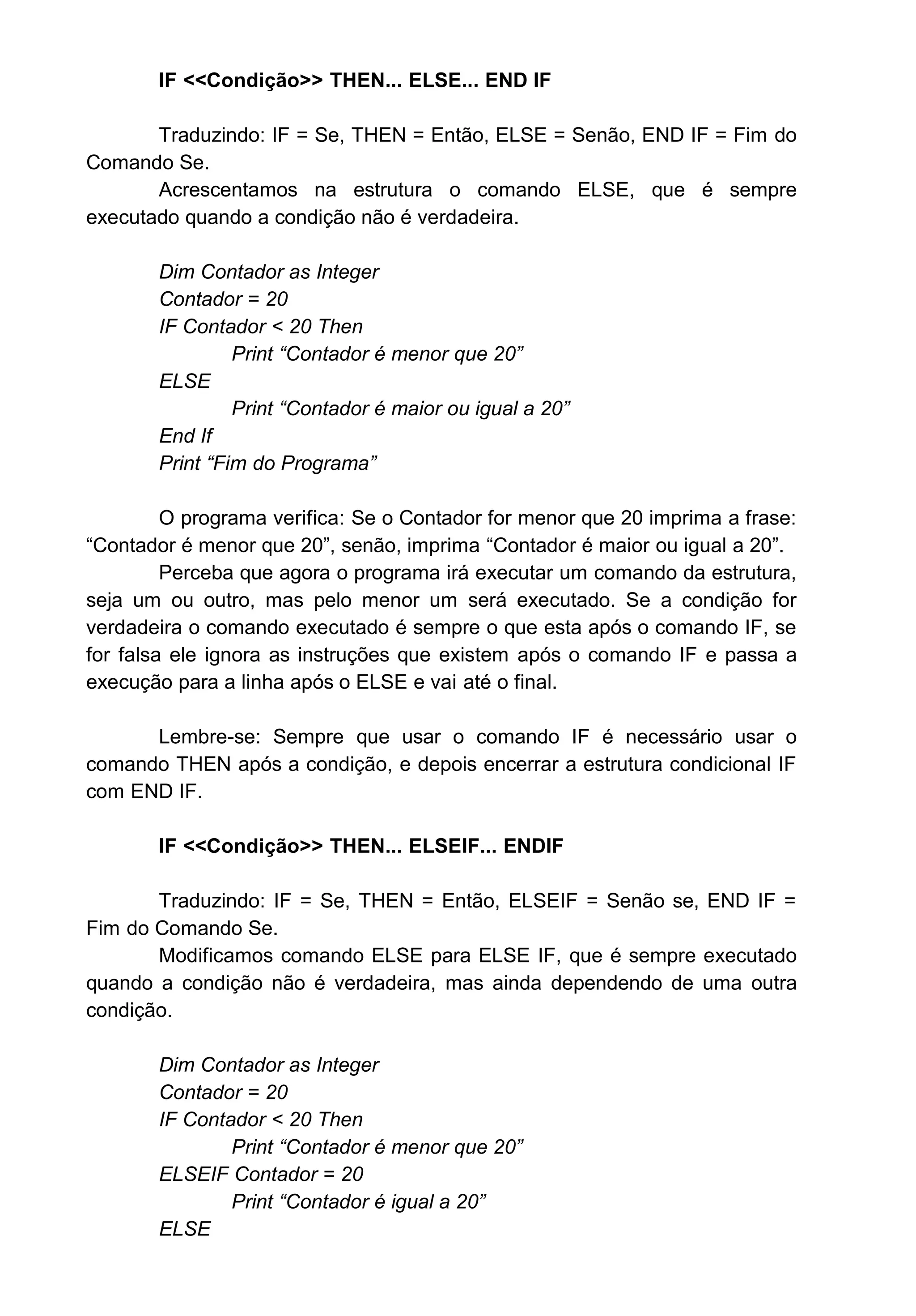 IF <<Condição>> THEN... ELSE... END IF
Traduzindo: IF = Se, THEN = Então, ELSE = Senão, END IF = Fim do
Comando Se.
Acrescentamos na estrutura o comando ELSE, que é sempre
executado quando a condição não é verdadeira.
Dim Contador as Integer
Contador = 20
IF Contador < 20 Then
Print “Contador é menor que 20”
ELSE
Print “Contador é maior ou igual a 20”
End If
Print “Fim do Programa”
O programa verifica: Se o Contador for menor que 20 imprima a frase:
“Contador é menor que 20”, senão, imprima “Contador é maior ou igual a 20”.
Perceba que agora o programa irá executar um comando da estrutura,
seja um ou outro, mas pelo menor um será executado. Se a condição for
verdadeira o comando executado é sempre o que esta após o comando IF, se
for falsa ele ignora as instruções que existem após o comando IF e passa a
execução para a linha após o ELSE e vai até o final.
Lembre-se: Sempre que usar o comando IF é necessário usar o
comando THEN após a condição, e depois encerrar a estrutura condicional IF
com END IF.
IF <<Condição>> THEN... ELSEIF... ENDIF
Traduzindo: IF = Se, THEN = Então, ELSEIF = Senão se, END IF =
Fim do Comando Se.
Modificamos comando ELSE para ELSE IF, que é sempre executado
quando a condição não é verdadeira, mas ainda dependendo de uma outra
condição.
Dim Contador as Integer
Contador = 20
IF Contador < 20 Then
Print “Contador é menor que 20”
ELSEIF Contador = 20
Print “Contador é igual a 20”
ELSE
 