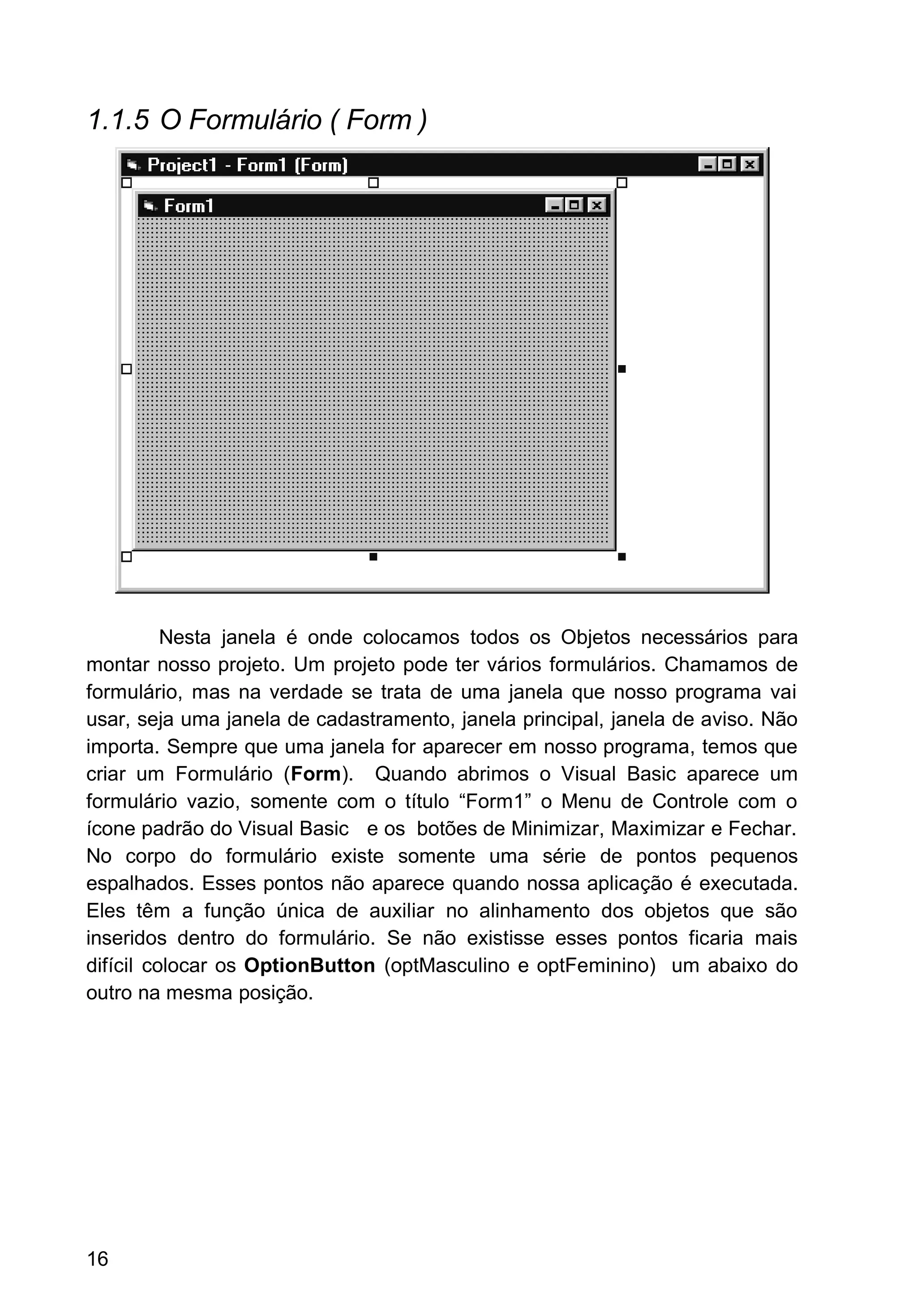1.1.5 O Formulário ( Form )
Nesta janela é onde colocamos todos os Objetos necessários para
montar nosso projeto. Um projeto pode ter vários formulários. Chamamos de
formulário, mas na verdade se trata de uma janela que nosso programa vai
usar, seja uma janela de cadastramento, janela principal, janela de aviso. Não
importa. Sempre que uma janela for aparecer em nosso programa, temos que
criar um Formulário (Form). Quando abrimos o Visual Basic aparece um
formulário vazio, somente com o título “Form1” o Menu de Controle com o
ícone padrão do Visual Basic e os botões de Minimizar, Maximizar e Fechar.
No corpo do formulário existe somente uma série de pontos pequenos
espalhados. Esses pontos não aparece quando nossa aplicação é executada.
Eles têm a função única de auxiliar no alinhamento dos objetos que são
inseridos dentro do formulário. Se não existisse esses pontos ficaria mais
difícil colocar os OptionButton (optMasculino e optFeminino) um abaixo do
outro na mesma posição.
16
 