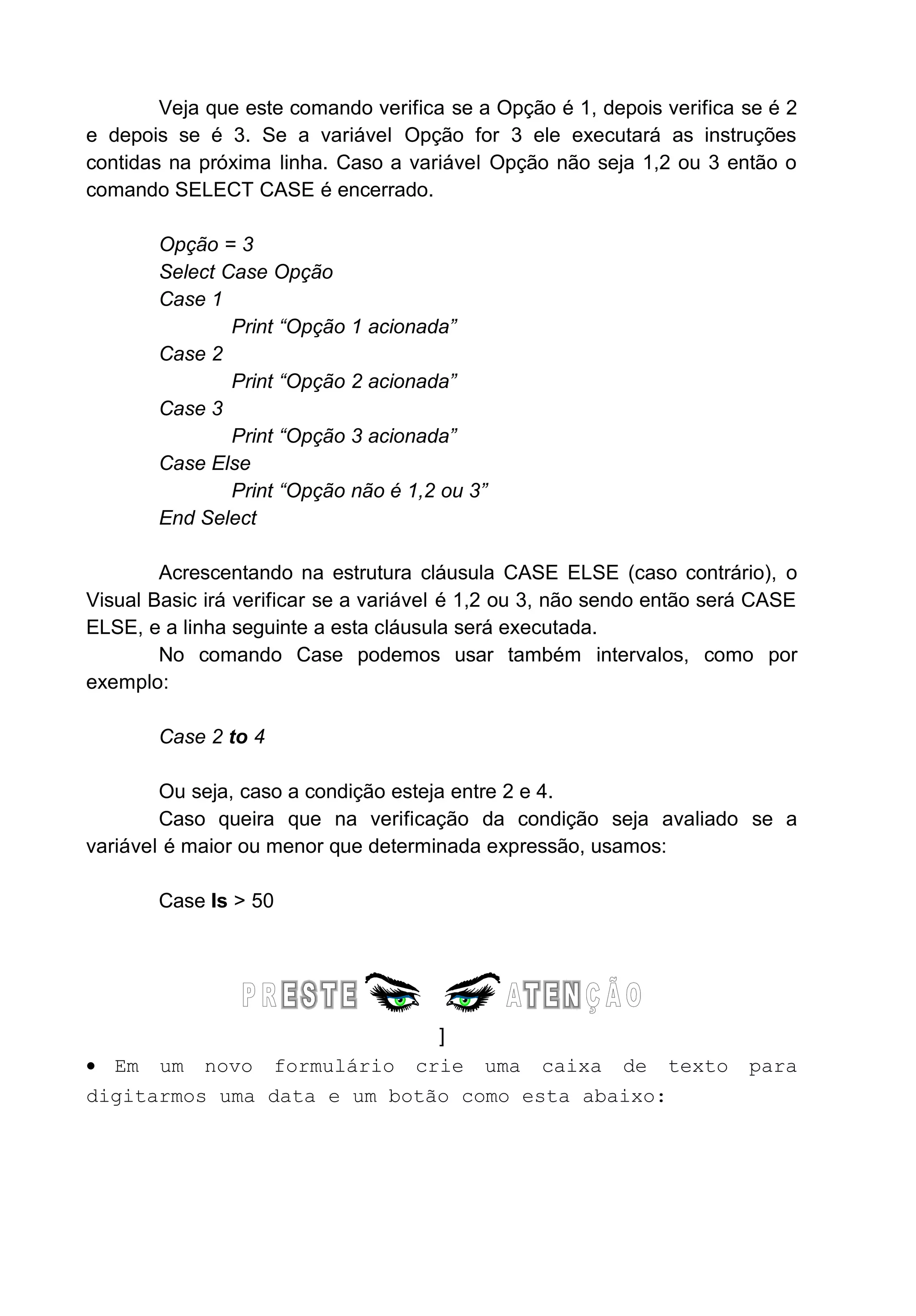 Veja que este comando verifica se a Opção é 1, depois verifica se é 2
e depois se é 3. Se a variável Opção for 3 ele executará as instruções
contidas na próxima linha. Caso a variável Opção não seja 1,2 ou 3 então o
comando SELECT CASE é encerrado.
Opção = 3
Select Case Opção
Case 1
Print “Opção 1 acionada”
Case 2
Print “Opção 2 acionada”
Case 3
Print “Opção 3 acionada”
Case Else
Print “Opção não é 1,2 ou 3”
End Select
Acrescentando na estrutura cláusula CASE ELSE (caso contrário), o
Visual Basic irá verificar se a variável é 1,2 ou 3, não sendo então será CASE
ELSE, e a linha seguinte a esta cláusula será executada.
No comando Case podemos usar também intervalos, como por
exemplo:
Case 2 to 4
Ou seja, caso a condição esteja entre 2 e 4.
Caso queira que na verificação da condição seja avaliado se a
variável é maior ou menor que determinada expressão, usamos:
Case Is > 50
]
• Em um novo formulário crie uma caixa de texto para
digitarmos uma data e um botão como esta abaixo:
 