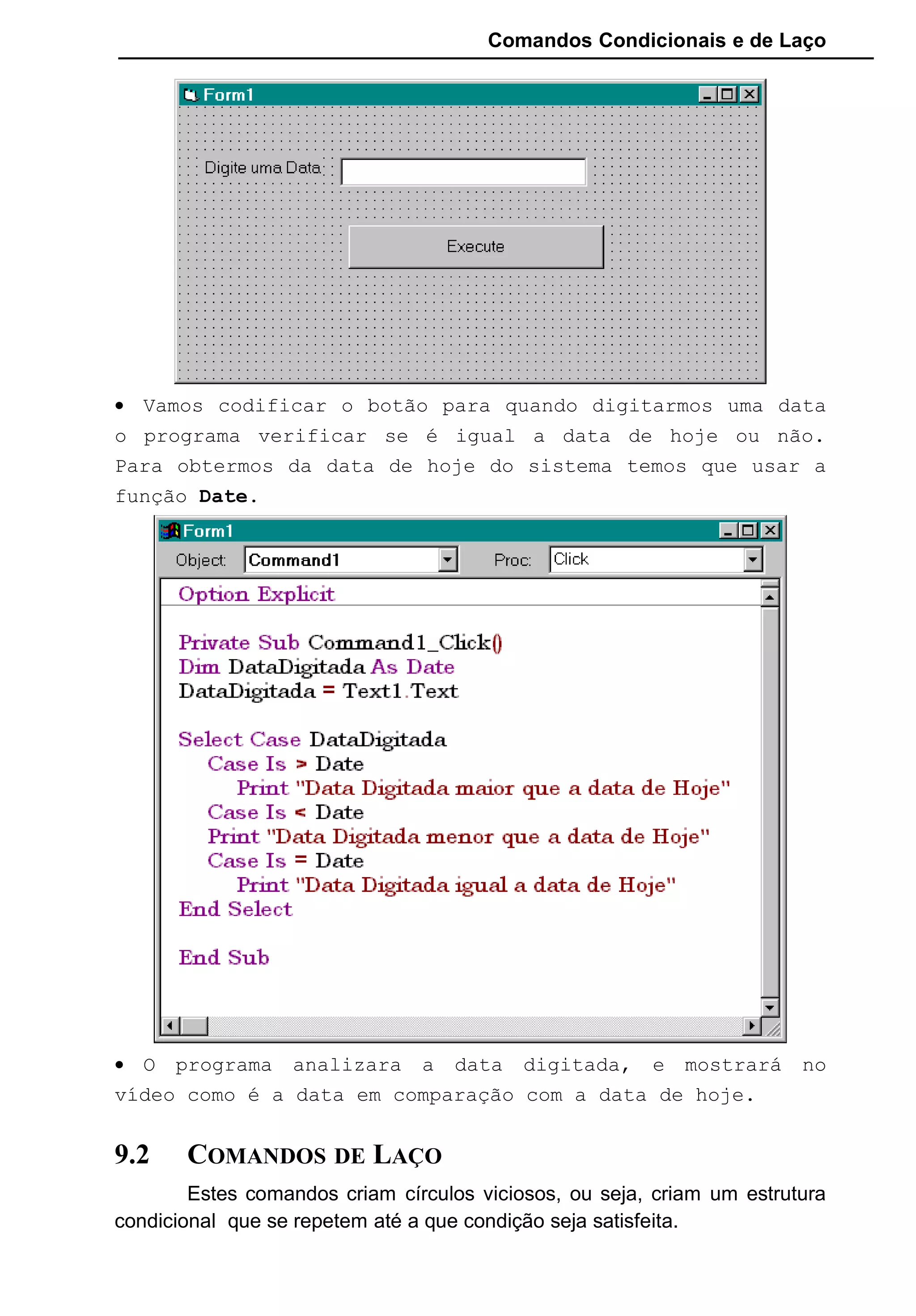 Comandos Condicionais e de Laço
• Vamos codificar o botão para quando digitarmos uma data
o programa verificar se é igual a data de hoje ou não.
Para obtermos da data de hoje do sistema temos que usar a
função Date.
• O programa analizara a data digitada, e mostrará no
vídeo como é a data em comparação com a data de hoje.
9.2 COMANDOS DE LAÇO
Estes comandos criam círculos viciosos, ou seja, criam um estrutura
condicional que se repetem até a que condição seja satisfeita.
 