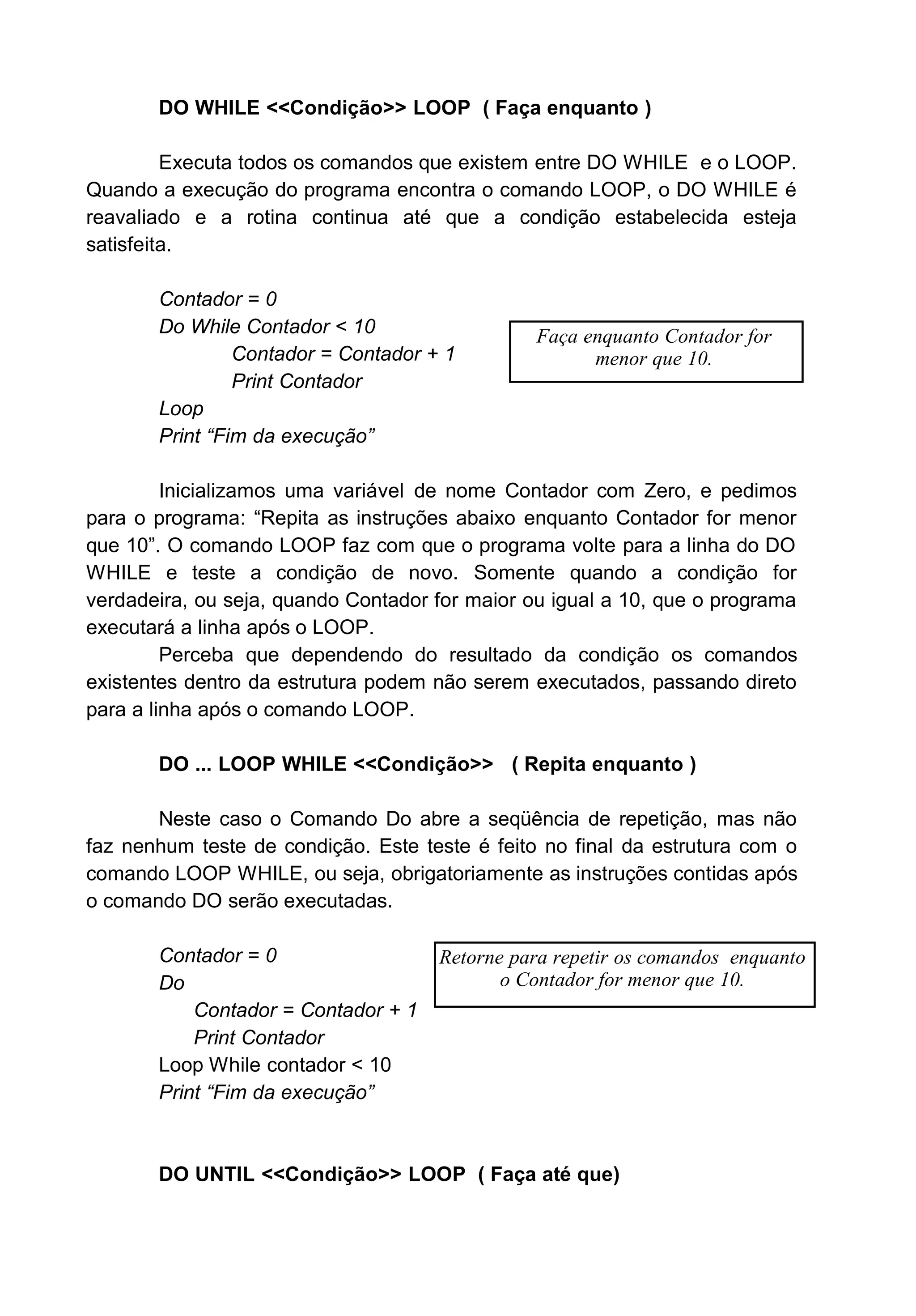DO WHILE <<Condição>> LOOP ( Faça enquanto )
Executa todos os comandos que existem entre DO WHILE e o LOOP.
Quando a execução do programa encontra o comando LOOP, o DO WHILE é
reavaliado e a rotina continua até que a condição estabelecida esteja
satisfeita.
Contador = 0
Do While Contador < 10
Contador = Contador + 1
Print Contador
Loop
Print “Fim da execução”
Inicializamos uma variável de nome Contador com Zero, e pedimos
para o programa: “Repita as instruções abaixo enquanto Contador for menor
que 10”. O comando LOOP faz com que o programa volte para a linha do DO
WHILE e teste a condição de novo. Somente quando a condição for
verdadeira, ou seja, quando Contador for maior ou igual a 10, que o programa
executará a linha após o LOOP.
Perceba que dependendo do resultado da condição os comandos
existentes dentro da estrutura podem não serem executados, passando direto
para a linha após o comando LOOP.
DO ... LOOP WHILE <<Condição>> ( Repita enquanto )
Neste caso o Comando Do abre a seqüência de repetição, mas não
faz nenhum teste de condição. Este teste é feito no final da estrutura com o
comando LOOP WHILE, ou seja, obrigatoriamente as instruções contidas após
o comando DO serão executadas.
Contador = 0
Do
Contador = Contador + 1
Print Contador
Loop While contador < 10
Print “Fim da execução”
DO UNTIL <<Condição>> LOOP ( Faça até que)
Faça enquanto Contador for
menor que 10.
Retorne para repetir os comandos enquanto
o Contador for menor que 10.
 