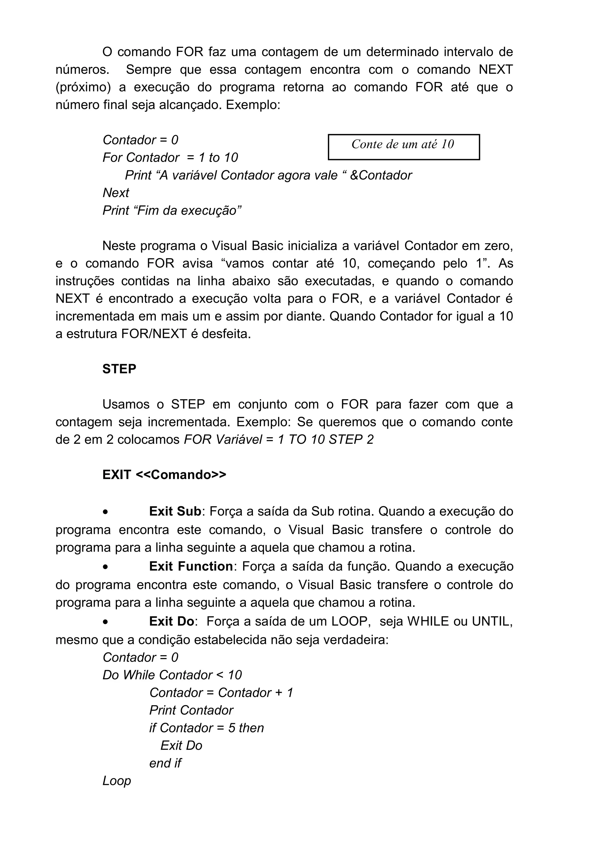 O comando FOR faz uma contagem de um determinado intervalo de
números. Sempre que essa contagem encontra com o comando NEXT
(próximo) a execução do programa retorna ao comando FOR até que o
número final seja alcançado. Exemplo:
Contador = 0
For Contador = 1 to 10
Print “A variável Contador agora vale “ &Contador
Next
Print “Fim da execução”
Neste programa o Visual Basic inicializa a variável Contador em zero,
e o comando FOR avisa “vamos contar até 10, começando pelo 1”. As
instruções contidas na linha abaixo são executadas, e quando o comando
NEXT é encontrado a execução volta para o FOR, e a variável Contador é
incrementada em mais um e assim por diante. Quando Contador for igual a 10
a estrutura FOR/NEXT é desfeita.
STEP
Usamos o STEP em conjunto com o FOR para fazer com que a
contagem seja incrementada. Exemplo: Se queremos que o comando conte
de 2 em 2 colocamos FOR Variável = 1 TO 10 STEP 2
EXIT <<Comando>>
• Exit Sub: Força a saída da Sub rotina. Quando a execução do
programa encontra este comando, o Visual Basic transfere o controle do
programa para a linha seguinte a aquela que chamou a rotina.
• Exit Function: Força a saída da função. Quando a execução
do programa encontra este comando, o Visual Basic transfere o controle do
programa para a linha seguinte a aquela que chamou a rotina.
• Exit Do: Força a saída de um LOOP, seja WHILE ou UNTIL,
mesmo que a condição estabelecida não seja verdadeira:
Contador = 0
Do While Contador < 10
Contador = Contador + 1
Print Contador
if Contador = 5 then
Exit Do
end if
Loop
Conte de um até 10
 