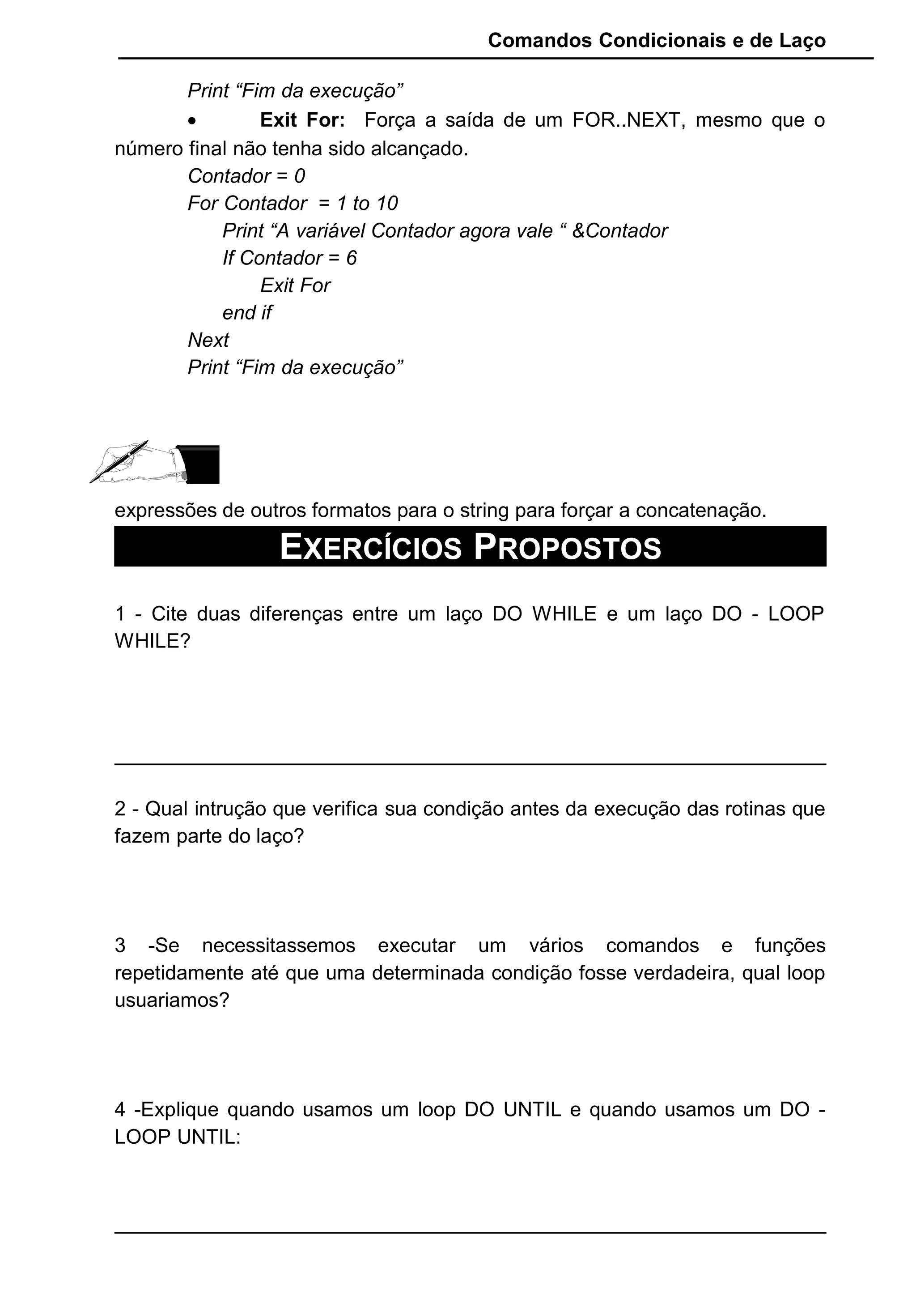 Comandos Condicionais e de Laço
Print “Fim da execução”
• Exit For: Força a saída de um FOR..NEXT, mesmo que o
número final não tenha sido alcançado.
Contador = 0
For Contador = 1 to 10
Print “A variável Contador agora vale “ &Contador
If Contador = 6
Exit For
end if
Next
Print “Fim da execução”
expressões de outros formatos para o string para forçar a concatenação.
EXERCÍCIOS PROPOSTOS
1 - Cite duas diferenças entre um laço DO WHILE e um laço DO - LOOP
WHILE?
2 - Qual intrução que verifica sua condição antes da execução das rotinas que
fazem parte do laço?
3 -Se necessitassemos executar um vários comandos e funções
repetidamente até que uma determinada condição fosse verdadeira, qual loop
usuariamos?
4 -Explique quando usamos um loop DO UNTIL e quando usamos um DO -
LOOP UNTIL:
 