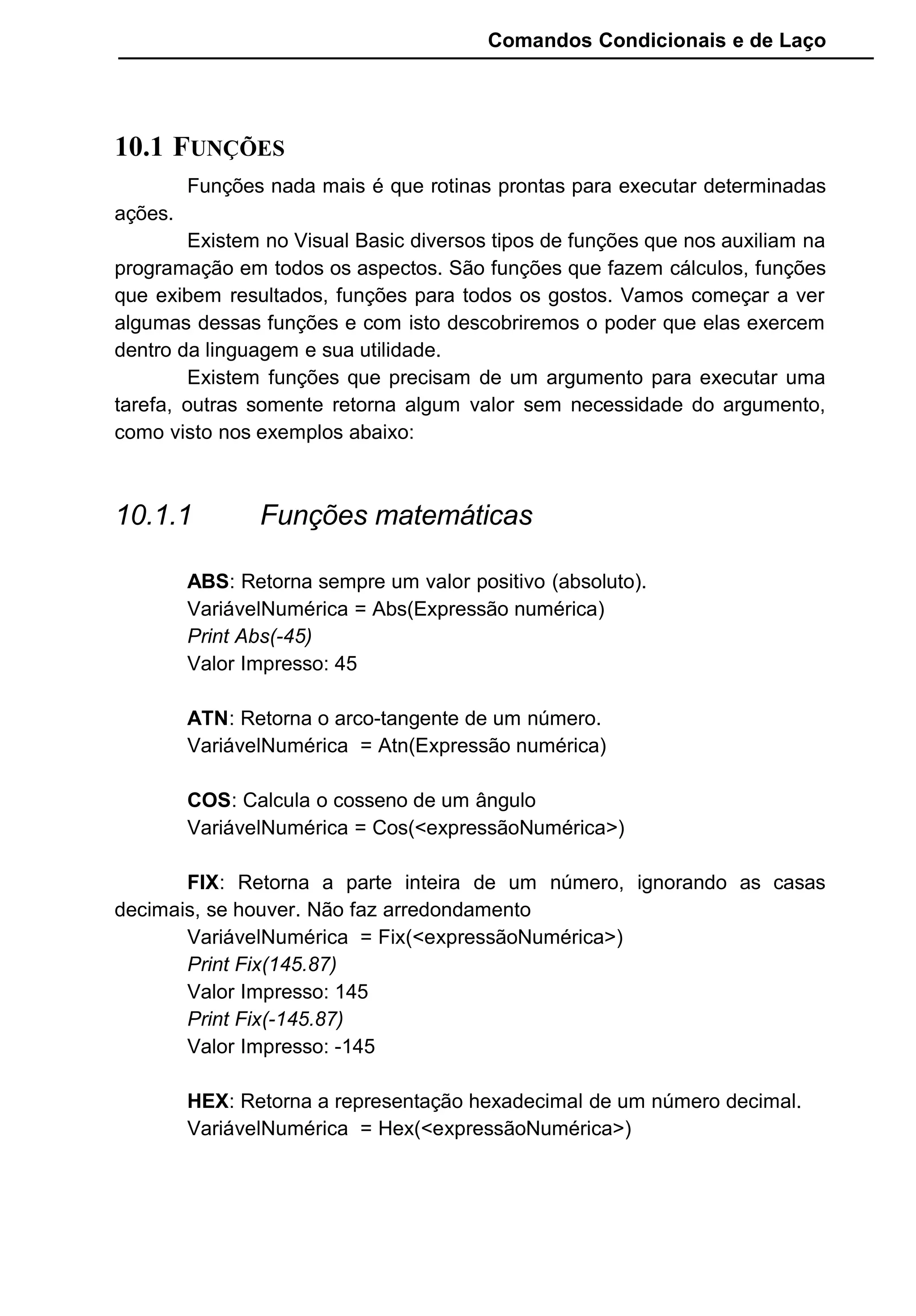 Comandos Condicionais e de Laço
10.1 FUNÇÕES
Funções nada mais é que rotinas prontas para executar determinadas
ações.
Existem no Visual Basic diversos tipos de funções que nos auxiliam na
programação em todos os aspectos. São funções que fazem cálculos, funções
que exibem resultados, funções para todos os gostos. Vamos começar a ver
algumas dessas funções e com isto descobriremos o poder que elas exercem
dentro da linguagem e sua utilidade.
Existem funções que precisam de um argumento para executar uma
tarefa, outras somente retorna algum valor sem necessidade do argumento,
como visto nos exemplos abaixo:
10.1.1 Funções matemáticas
ABS: Retorna sempre um valor positivo (absoluto).
VariávelNumérica = Abs(Expressão numérica)
Print Abs(-45)
Valor Impresso: 45
ATN: Retorna o arco-tangente de um número.
VariávelNumérica = Atn(Expressão numérica)
COS: Calcula o cosseno de um ângulo
VariávelNumérica = Cos(<expressãoNumérica>)
FIX: Retorna a parte inteira de um número, ignorando as casas
decimais, se houver. Não faz arredondamento
VariávelNumérica = Fix(<expressãoNumérica>)
Print Fix(145.87)
Valor Impresso: 145
Print Fix(-145.87)
Valor Impresso: -145
HEX: Retorna a representação hexadecimal de um número decimal.
VariávelNumérica = Hex(<expressãoNumérica>)
 