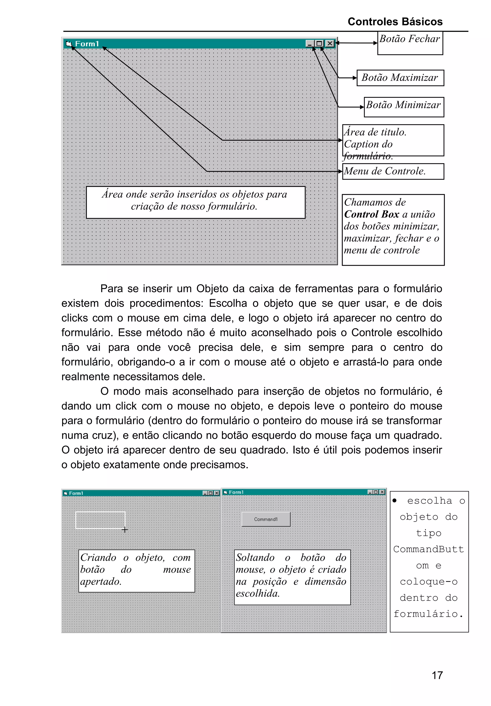 Controles Básicos
Para se inserir um Objeto da caixa de ferramentas para o formulário
existem dois procedimentos: Escolha o objeto que se quer usar, e de dois
clicks com o mouse em cima dele, e logo o objeto irá aparecer no centro do
formulário. Esse método não é muito aconselhado pois o Controle escolhido
não vai para onde você precisa dele, e sim sempre para o centro do
formulário, obrigando-o a ir com o mouse até o objeto e arrastá-lo para onde
realmente necessitamos dele.
O modo mais aconselhado para inserção de objetos no formulário, é
dando um click com o mouse no objeto, e depois leve o ponteiro do mouse
para o formulário (dentro do formulário o ponteiro do mouse irá se transformar
numa cruz), e então clicando no botão esquerdo do mouse faça um quadrado.
O objeto irá aparecer dentro de seu quadrado. Isto é útil pois podemos inserir
o objeto exatamente onde precisamos.
+
+
17
Botão Fechar
Botão Maximizar
Botão Minimizar
Área de titulo.
Caption do
formulário.
Menu de Controle.
Área onde serão inseridos os objetos para
criação de nosso formulário. Chamamos de
Control Box a união
dos botões minimizar,
maximizar, fechar e o
menu de controle
Criando o objeto, com
botão do mouse
apertado.
Soltando o botão do
mouse, o objeto é criado
na posição e dimensão
escolhida.
• escolha o
objeto do
tipo
CommandButt
om e
coloque-o
dentro do
formulário.
 