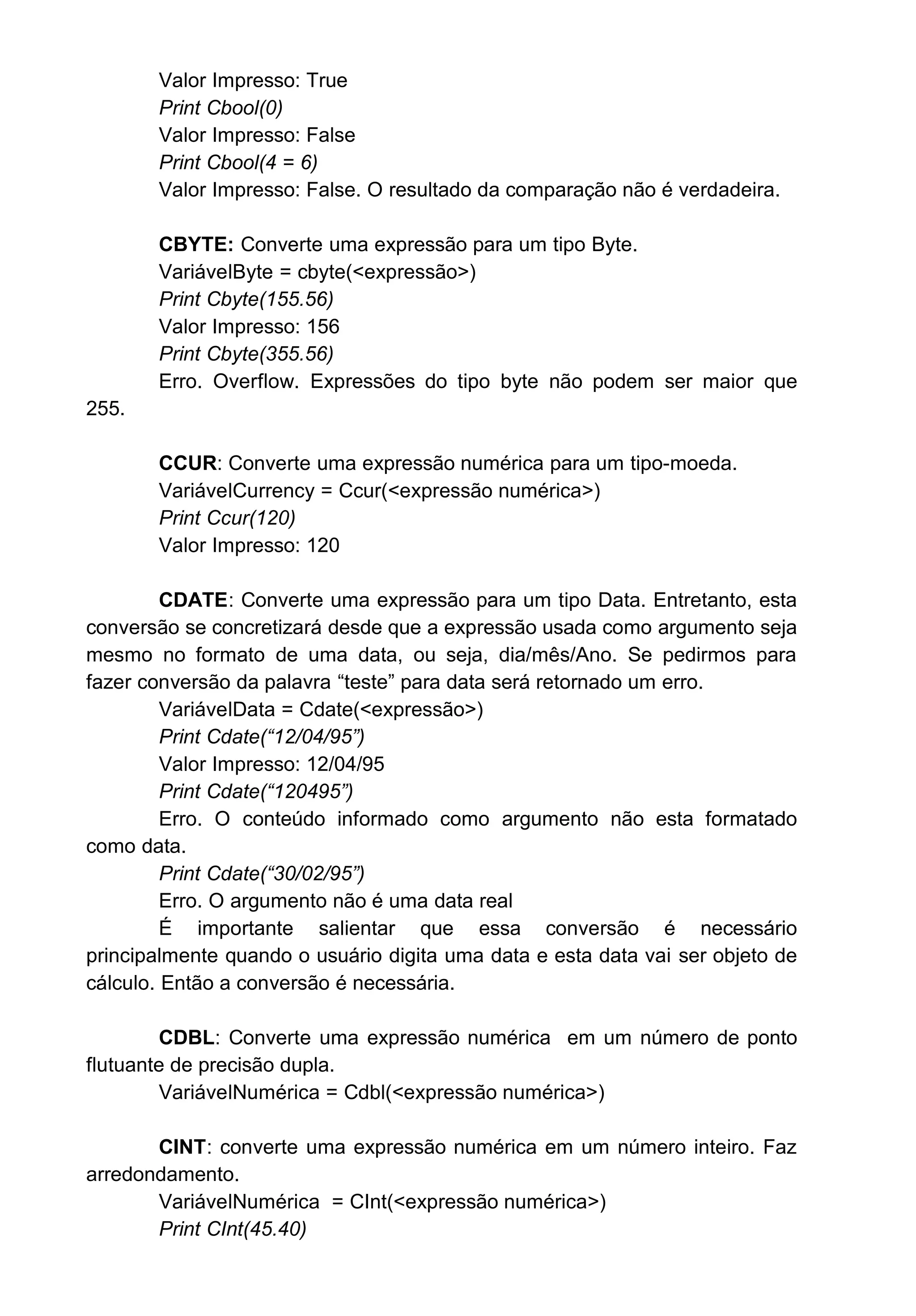 Valor Impresso: True
Print Cbool(0)
Valor Impresso: False
Print Cbool(4 = 6)
Valor Impresso: False. O resultado da comparação não é verdadeira.
CBYTE: Converte uma expressão para um tipo Byte.
VariávelByte = cbyte(<expressão>)
Print Cbyte(155.56)
Valor Impresso: 156
Print Cbyte(355.56)
Erro. Overflow. Expressões do tipo byte não podem ser maior que
255.
CCUR: Converte uma expressão numérica para um tipo-moeda.
VariávelCurrency = Ccur(<expressão numérica>)
Print Ccur(120)
Valor Impresso: 120
CDATE: Converte uma expressão para um tipo Data. Entretanto, esta
conversão se concretizará desde que a expressão usada como argumento seja
mesmo no formato de uma data, ou seja, dia/mês/Ano. Se pedirmos para
fazer conversão da palavra “teste” para data será retornado um erro.
VariávelData = Cdate(<expressão>)
Print Cdate(“12/04/95”)
Valor Impresso: 12/04/95
Print Cdate(“120495”)
Erro. O conteúdo informado como argumento não esta formatado
como data.
Print Cdate(“30/02/95”)
Erro. O argumento não é uma data real
É importante salientar que essa conversão é necessário
principalmente quando o usuário digita uma data e esta data vai ser objeto de
cálculo. Então a conversão é necessária.
CDBL: Converte uma expressão numérica em um número de ponto
flutuante de precisão dupla.
VariávelNumérica = Cdbl(<expressão numérica>)
CINT: converte uma expressão numérica em um número inteiro. Faz
arredondamento.
VariávelNumérica = CInt(<expressão numérica>)
Print CInt(45.40)
 