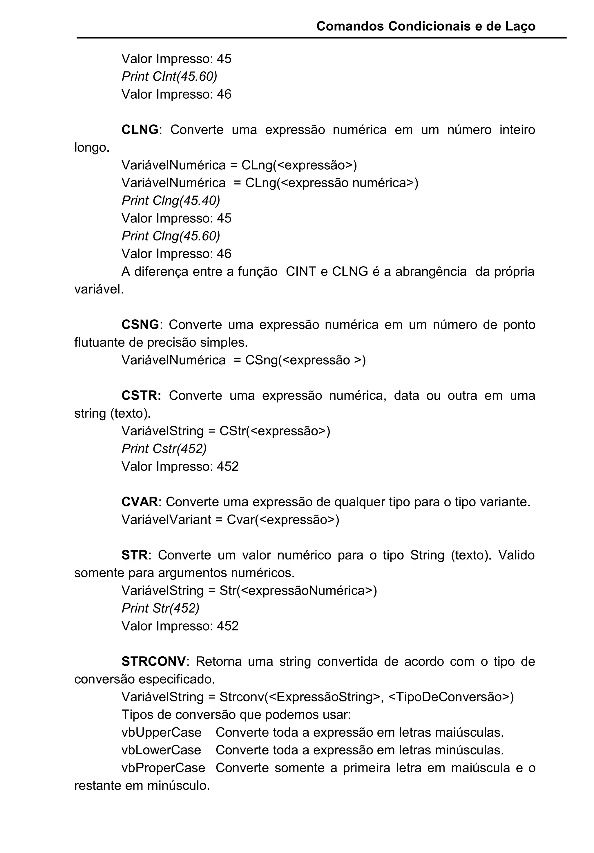 Comandos Condicionais e de Laço
Valor Impresso: 45
Print CInt(45.60)
Valor Impresso: 46
CLNG: Converte uma expressão numérica em um número inteiro
longo.
VariávelNumérica = CLng(<expressão>)
VariávelNumérica = CLng(<expressão numérica>)
Print Clng(45.40)
Valor Impresso: 45
Print Clng(45.60)
Valor Impresso: 46
A diferença entre a função CINT e CLNG é a abrangência da própria
variável.
CSNG: Converte uma expressão numérica em um número de ponto
flutuante de precisão simples.
VariávelNumérica = CSng(<expressão >)
CSTR: Converte uma expressão numérica, data ou outra em uma
string (texto).
VariávelString = CStr(<expressão>)
Print Cstr(452)
Valor Impresso: 452
CVAR: Converte uma expressão de qualquer tipo para o tipo variante.
VariávelVariant = Cvar(<expressão>)
STR: Converte um valor numérico para o tipo String (texto). Valido
somente para argumentos numéricos.
VariávelString = Str(<expressãoNumérica>)
Print Str(452)
Valor Impresso: 452
STRCONV: Retorna uma string convertida de acordo com o tipo de
conversão especificado.
VariávelString = Strconv(<ExpressãoString>, <TipoDeConversão>)
Tipos de conversão que podemos usar:
vbUpperCase Converte toda a expressão em letras maiúsculas.
vbLowerCase Converte toda a expressão em letras minúsculas.
vbProperCase Converte somente a primeira letra em maiúscula e o
restante em minúsculo.
 