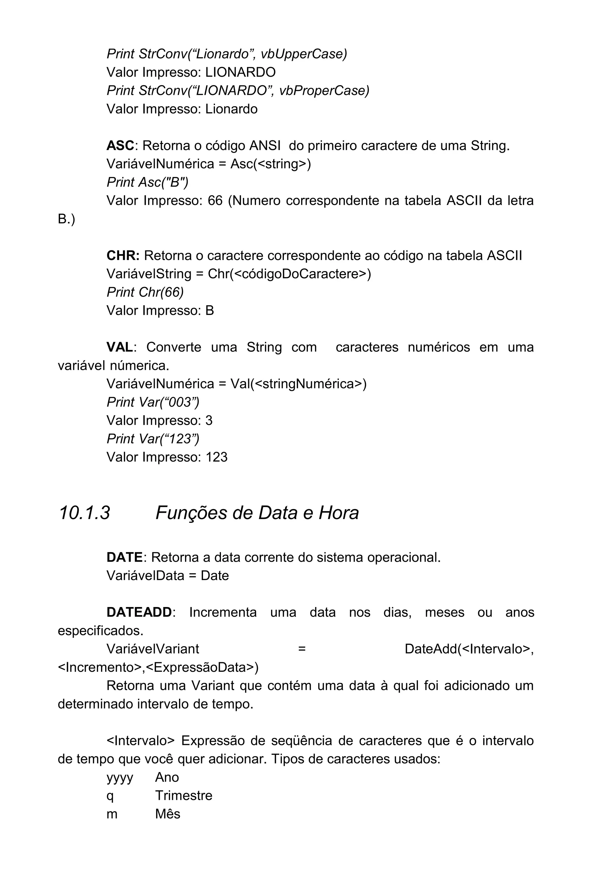 Print StrConv(“Lionardo”, vbUpperCase)
Valor Impresso: LIONARDO
Print StrConv(“LIONARDO”, vbProperCase)
Valor Impresso: Lionardo
ASC: Retorna o código ANSI do primeiro caractere de uma String.
VariávelNumérica = Asc(<string>)
Print Asc("B")
Valor Impresso: 66 (Numero correspondente na tabela ASCII da letra
B.)
CHR: Retorna o caractere correspondente ao código na tabela ASCII
VariávelString = Chr(<códigoDoCaractere>)
Print Chr(66)
Valor Impresso: B
VAL: Converte uma String com caracteres numéricos em uma
variável númerica.
VariávelNumérica = Val(<stringNumérica>)
Print Var(“003”)
Valor Impresso: 3
Print Var(“123”)
Valor Impresso: 123
10.1.3 Funções de Data e Hora
DATE: Retorna a data corrente do sistema operacional.
VariávelData = Date
DATEADD: Incrementa uma data nos dias, meses ou anos
especificados.
VariávelVariant = DateAdd(<Intervalo>,
<Incremento>,<ExpressãoData>)
Retorna uma Variant que contém uma data à qual foi adicionado um
determinado intervalo de tempo.
<Intervalo> Expressão de seqüência de caracteres que é o intervalo
de tempo que você quer adicionar. Tipos de caracteres usados:
yyyy Ano
q Trimestre
m Mês
 