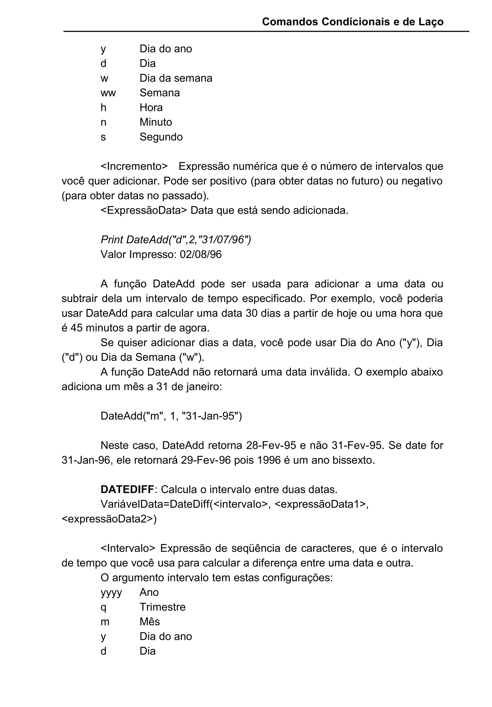 Comandos Condicionais e de Laço
y Dia do ano
d Dia
w Dia da semana
ww Semana
h Hora
n Minuto
s Segundo
<Incremento> Expressão numérica que é o número de intervalos que
você quer adicionar. Pode ser positivo (para obter datas no futuro) ou negativo
(para obter datas no passado).
<ExpressãoData> Data que está sendo adicionada.
Print DateAdd("d",2,"31/07/96")
Valor Impresso: 02/08/96
A função DateAdd pode ser usada para adicionar a uma data ou
subtrair dela um intervalo de tempo especificado. Por exemplo, você poderia
usar DateAdd para calcular uma data 30 dias a partir de hoje ou uma hora que
é 45 minutos a partir de agora.
Se quiser adicionar dias a data, você pode usar Dia do Ano ("y"), Dia
("d") ou Dia da Semana ("w").
A função DateAdd não retornará uma data inválida. O exemplo abaixo
adiciona um mês a 31 de janeiro:
DateAdd("m", 1, "31-Jan-95")
Neste caso, DateAdd retorna 28-Fev-95 e não 31-Fev-95. Se date for
31-Jan-96, ele retornará 29-Fev-96 pois 1996 é um ano bissexto.
DATEDIFF: Calcula o intervalo entre duas datas.
VariávelData=DateDiff(<intervalo>, <expressãoData1>,
<expressãoData2>)
<Intervalo> Expressão de seqüência de caracteres, que é o intervalo
de tempo que você usa para calcular a diferença entre uma data e outra.
O argumento intervalo tem estas configurações:
yyyy Ano
q Trimestre
m Mês
y Dia do ano
d Dia
 