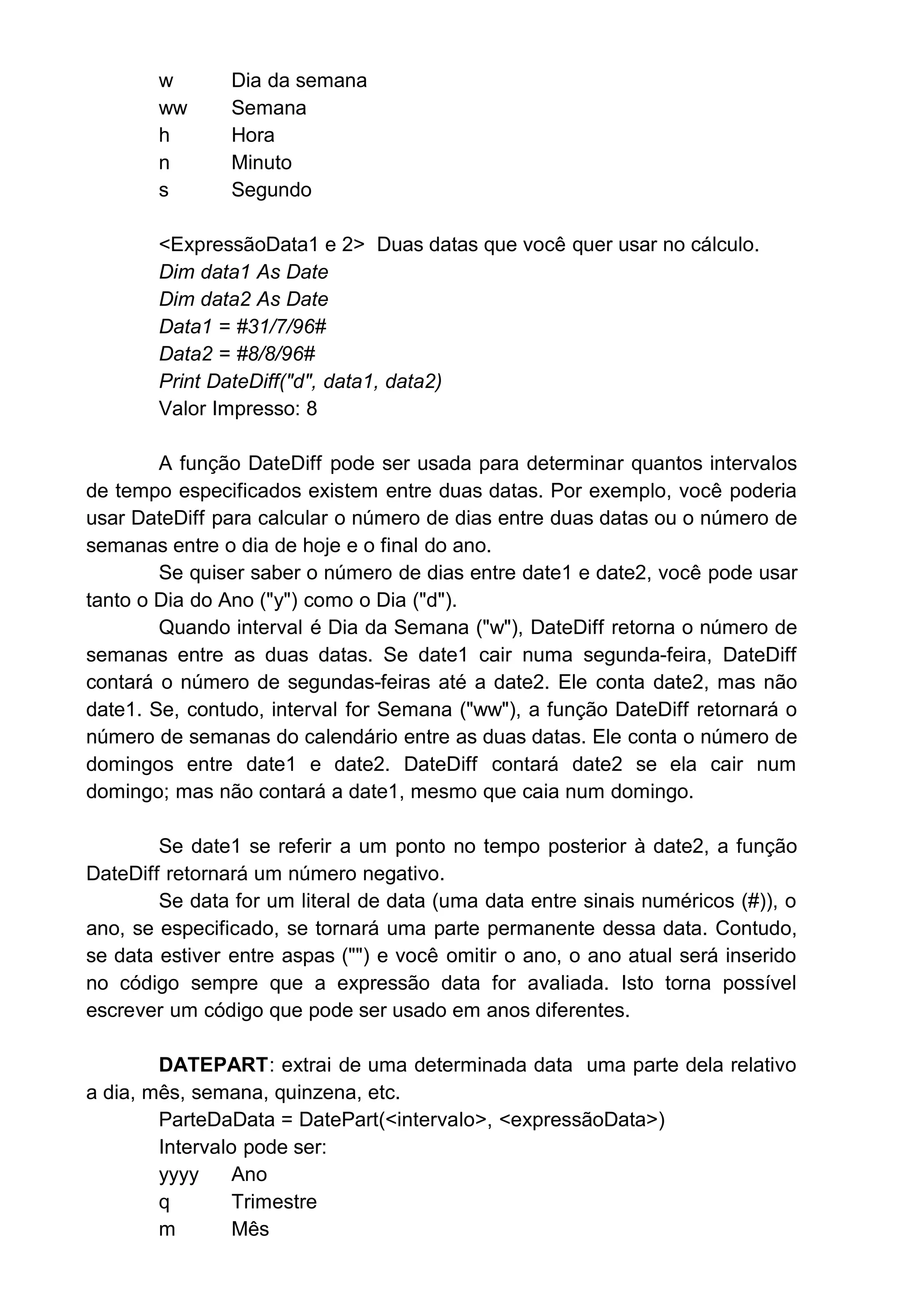 w Dia da semana
ww Semana
h Hora
n Minuto
s Segundo
<ExpressãoData1 e 2> Duas datas que você quer usar no cálculo.
Dim data1 As Date
Dim data2 As Date
Data1 = #31/7/96#
Data2 = #8/8/96#
Print DateDiff("d", data1, data2)
Valor Impresso: 8
A função DateDiff pode ser usada para determinar quantos intervalos
de tempo especificados existem entre duas datas. Por exemplo, você poderia
usar DateDiff para calcular o número de dias entre duas datas ou o número de
semanas entre o dia de hoje e o final do ano.
Se quiser saber o número de dias entre date1 e date2, você pode usar
tanto o Dia do Ano ("y") como o Dia ("d").
Quando interval é Dia da Semana ("w"), DateDiff retorna o número de
semanas entre as duas datas. Se date1 cair numa segunda-feira, DateDiff
contará o número de segundas-feiras até a date2. Ele conta date2, mas não
date1. Se, contudo, interval for Semana ("ww"), a função DateDiff retornará o
número de semanas do calendário entre as duas datas. Ele conta o número de
domingos entre date1 e date2. DateDiff contará date2 se ela cair num
domingo; mas não contará a date1, mesmo que caia num domingo.
Se date1 se referir a um ponto no tempo posterior à date2, a função
DateDiff retornará um número negativo.
Se data for um literal de data (uma data entre sinais numéricos (#)), o
ano, se especificado, se tornará uma parte permanente dessa data. Contudo,
se data estiver entre aspas ("") e você omitir o ano, o ano atual será inserido
no código sempre que a expressão data for avaliada. Isto torna possível
escrever um código que pode ser usado em anos diferentes.
DATEPART: extrai de uma determinada data uma parte dela relativo
a dia, mês, semana, quinzena, etc.
ParteDaData = DatePart(<intervalo>, <expressãoData>)
Intervalo pode ser:
yyyy Ano
q Trimestre
m Mês
 