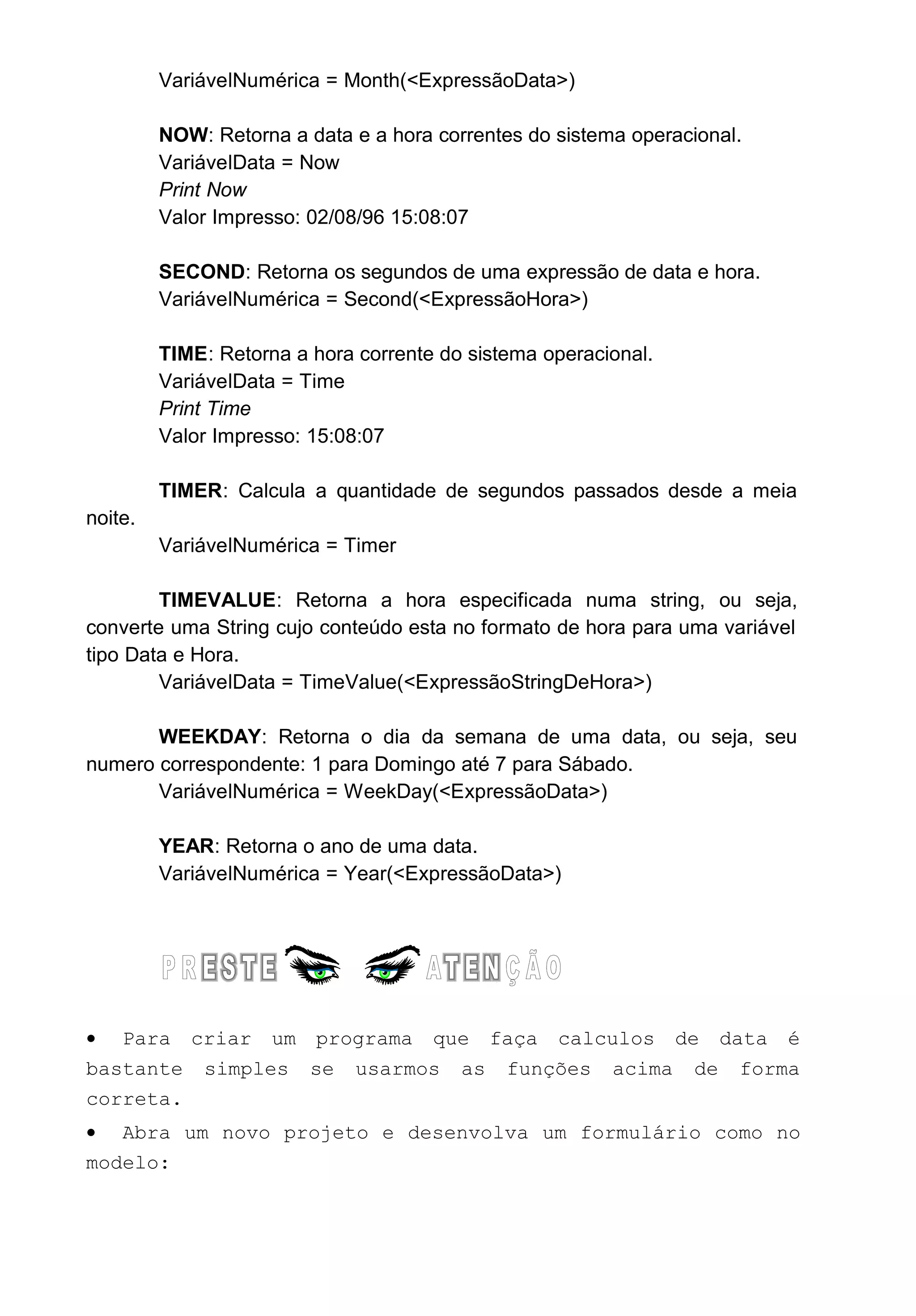 VariávelNumérica = Month(<ExpressãoData>)
NOW: Retorna a data e a hora correntes do sistema operacional.
VariávelData = Now
Print Now
Valor Impresso: 02/08/96 15:08:07
SECOND: Retorna os segundos de uma expressão de data e hora.
VariávelNumérica = Second(<ExpressãoHora>)
TIME: Retorna a hora corrente do sistema operacional.
VariávelData = Time
Print Time
Valor Impresso: 15:08:07
TIMER: Calcula a quantidade de segundos passados desde a meia
noite.
VariávelNumérica = Timer
TIMEVALUE: Retorna a hora especificada numa string, ou seja,
converte uma String cujo conteúdo esta no formato de hora para uma variável
tipo Data e Hora.
VariávelData = TimeValue(<ExpressãoStringDeHora>)
WEEKDAY: Retorna o dia da semana de uma data, ou seja, seu
numero correspondente: 1 para Domingo até 7 para Sábado.
VariávelNumérica = WeekDay(<ExpressãoData>)
YEAR: Retorna o ano de uma data.
VariávelNumérica = Year(<ExpressãoData>)
• Para criar um programa que faça calculos de data é
bastante simples se usarmos as funções acima de forma
correta.
• Abra um novo projeto e desenvolva um formulário como no
modelo:
 