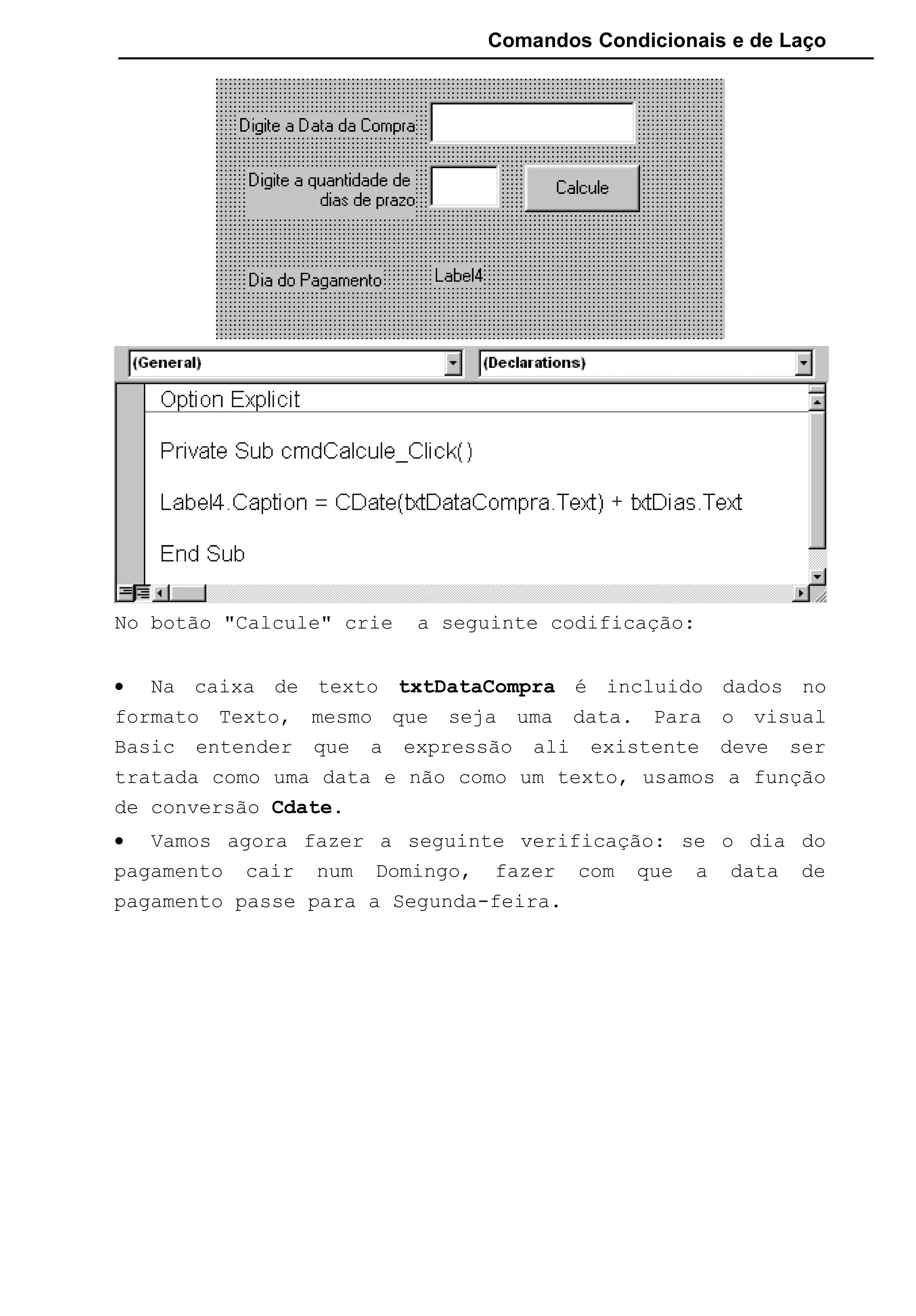 Comandos Condicionais e de Laço
No botão "Calcule" crie a seguinte codificação:
• Na caixa de texto txtDataCompra é incluido dados no
formato Texto, mesmo que seja uma data. Para o visual
Basic entender que a expressão ali existente deve ser
tratada como uma data e não como um texto, usamos a função
de conversão Cdate.
• Vamos agora fazer a seguinte verificação: se o dia do
pagamento cair num Domingo, fazer com que a data de
pagamento passe para a Segunda-feira.
 