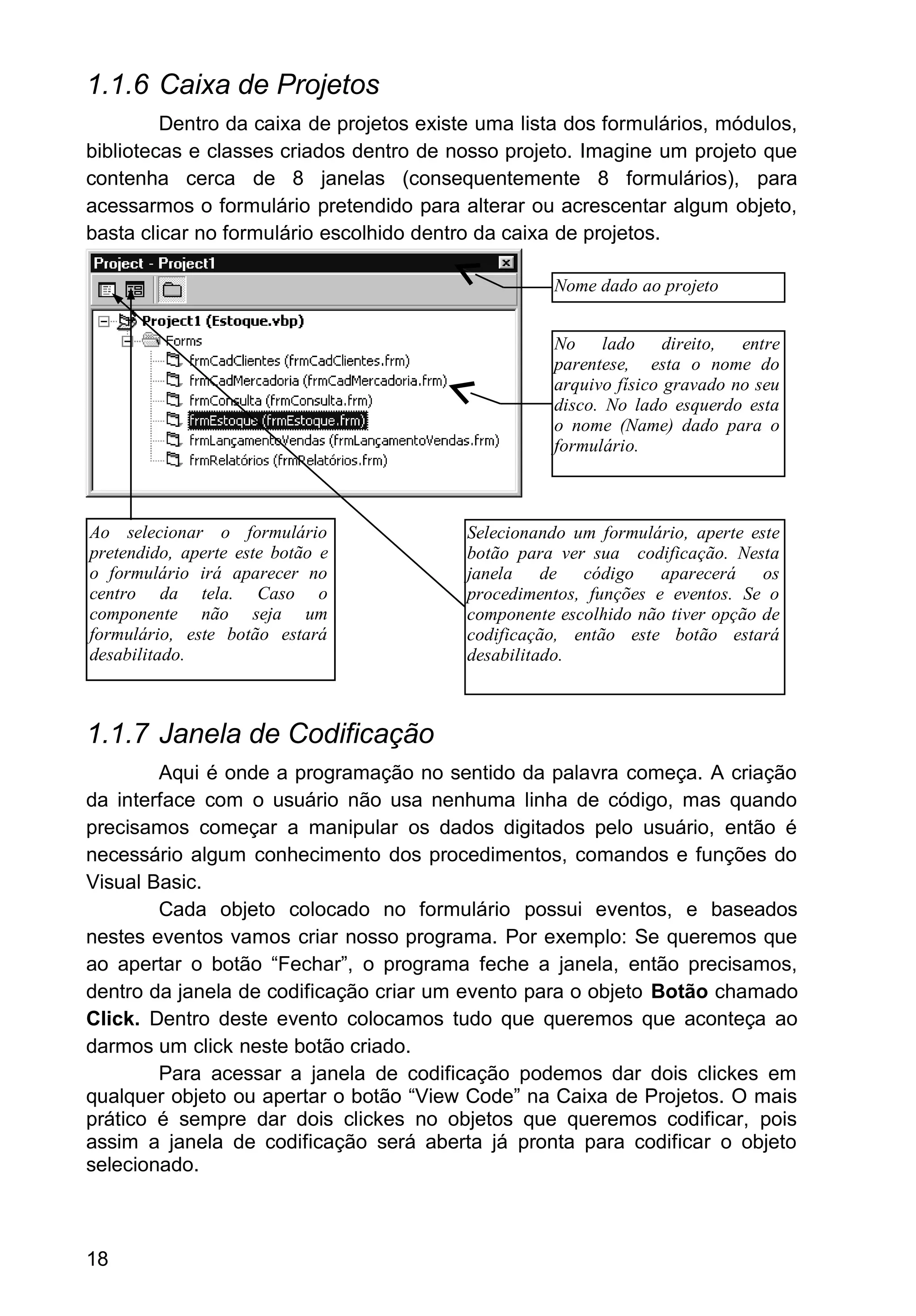 1.1.6 Caixa de Projetos
Dentro da caixa de projetos existe uma lista dos formulários, módulos,
bibliotecas e classes criados dentro de nosso projeto. Imagine um projeto que
contenha cerca de 8 janelas (consequentemente 8 formulários), para
acessarmos o formulário pretendido para alterar ou acrescentar algum objeto,
basta clicar no formulário escolhido dentro da caixa de projetos.
1.1.7 Janela de Codificação
Aqui é onde a programação no sentido da palavra começa. A criação
da interface com o usuário não usa nenhuma linha de código, mas quando
precisamos começar a manipular os dados digitados pelo usuário, então é
necessário algum conhecimento dos procedimentos, comandos e funções do
Visual Basic.
Cada objeto colocado no formulário possui eventos, e baseados
nestes eventos vamos criar nosso programa. Por exemplo: Se queremos que
ao apertar o botão “Fechar”, o programa feche a janela, então precisamos,
dentro da janela de codificação criar um evento para o objeto Botão chamado
Click. Dentro deste evento colocamos tudo que queremos que aconteça ao
darmos um click neste botão criado.
Para acessar a janela de codificação podemos dar dois clickes em
qualquer objeto ou apertar o botão “View Code” na Caixa de Projetos. O mais
prático é sempre dar dois clickes no objetos que queremos codificar, pois
assim a janela de codificação será aberta já pronta para codificar o objeto
selecionado.
18
Nome dado ao projeto
No lado direito, entre
parentese, esta o nome do
arquivo físico gravado no seu
disco. No lado esquerdo esta
o nome (Name) dado para o
formulário.
Selecionando um formulário, aperte este
botão para ver sua codificação. Nesta
janela de código aparecerá os
procedimentos, funções e eventos. Se o
componente escolhido não tiver opção de
codificação, então este botão estará
desabilitado.
Ao selecionar o formulário
pretendido, aperte este botão e
o formulário irá aparecer no
centro da tela. Caso o
componente não seja um
formulário, este botão estará
desabilitado.
 
