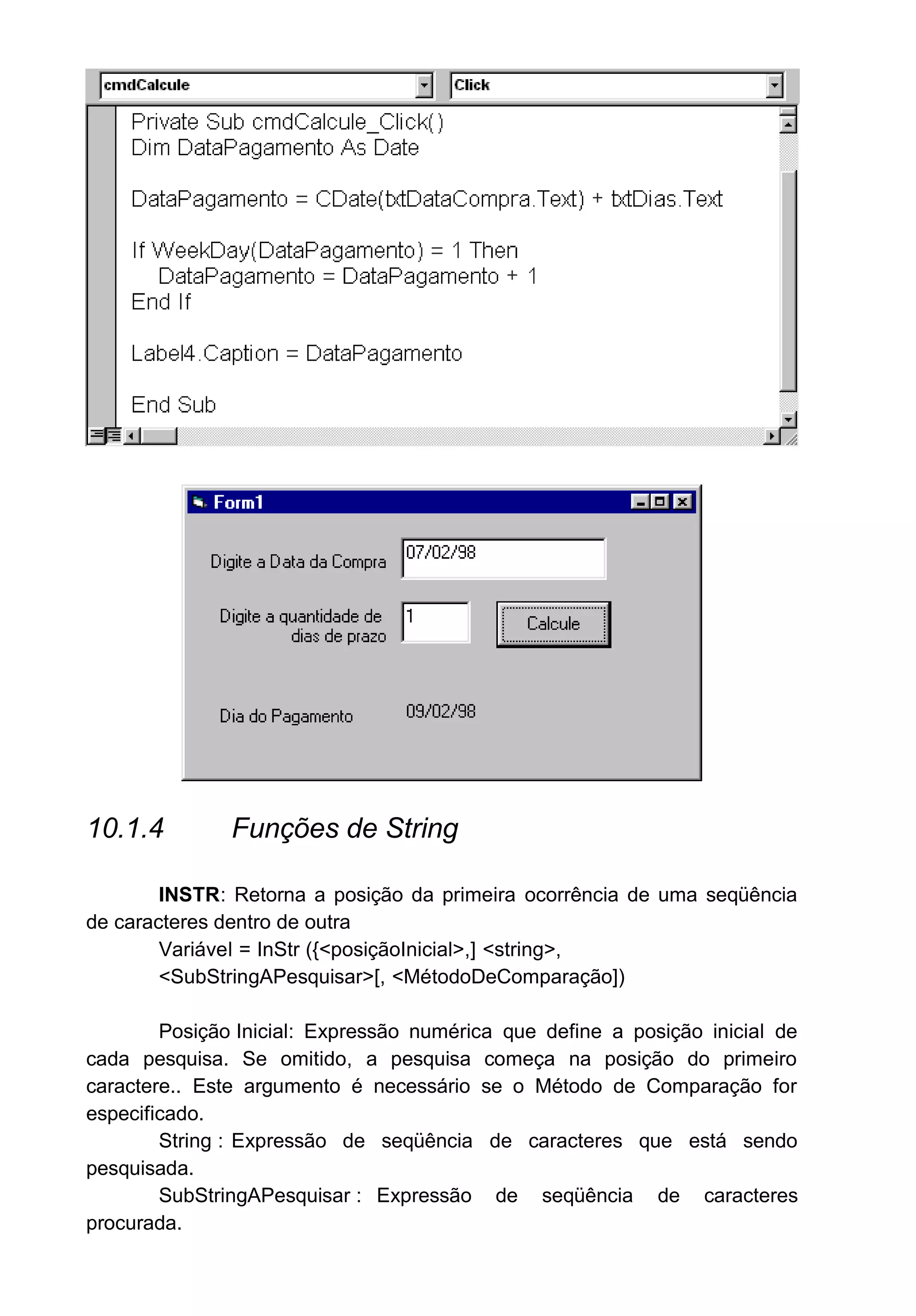 10.1.4 Funções de String
INSTR: Retorna a posição da primeira ocorrência de uma seqüência
de caracteres dentro de outra
Variável = InStr ({<posiçãoInicial>,] <string>,
<SubStringAPesquisar>[, <MétodoDeComparação])
Posição Inicial: Expressão numérica que define a posição inicial de
cada pesquisa. Se omitido, a pesquisa começa na posição do primeiro
caractere.. Este argumento é necessário se o Método de Comparação for
especificado.
String : Expressão de seqüência de caracteres que está sendo
pesquisada.
SubStringAPesquisar : Expressão de seqüência de caracteres
procurada.
 